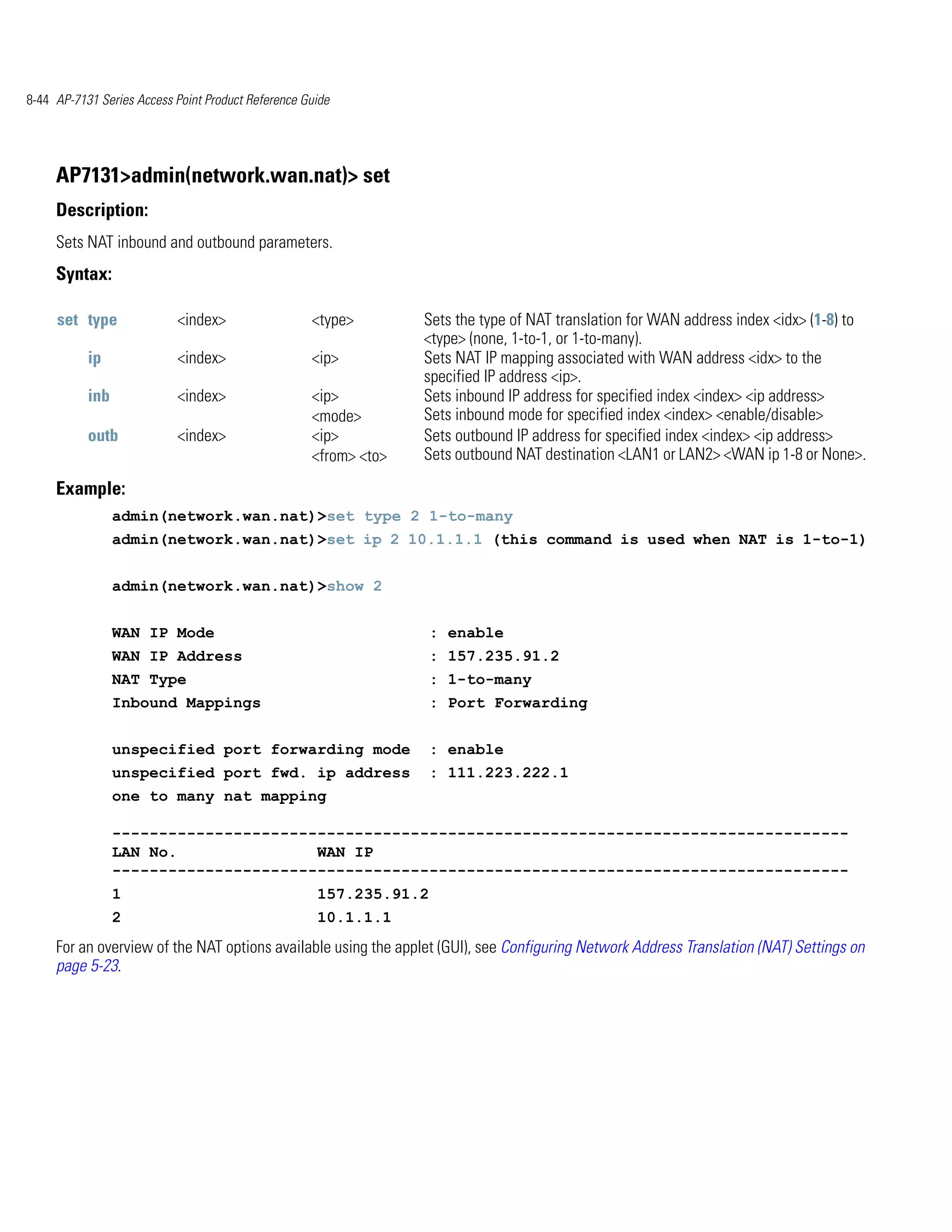 8-44 AP-7131 Series Access Point Product Reference Guide




     AP7131>admin(network.wan.nat)> set
     Description:
     Sets NAT inbound and outbound parameters.
     Syntax:

     set type              <index>                  <type>        Sets the type of NAT translation for WAN address index <idx> (1-8) to
                                                                  <type> (none, 1-to-1, or 1-to-many).
           ip              <index>                  <ip>          Sets NAT IP mapping associated with WAN address <idx> to the
                                                                  specified IP address <ip>.
           inb             <index>                  <ip>          Sets inbound IP address for specified index <index> <ip address>
                                                    <mode>        Sets inbound mode for specified index <index> <enable/disable>
           outb            <index>                  <ip>          Sets outbound IP address for specified index <index> <ip address>
                                                    <from> <to>   Sets outbound NAT destination <LAN1 or LAN2> <WAN ip 1-8 or None>.

     Example:
                 admin(network.wan.nat)>set type 2 1-to-many
                 admin(network.wan.nat)>set ip 2 10.1.1.1 (this command is used when NAT is 1-to-1)


                 admin(network.wan.nat)>show 2


                 WAN IP Mode                                        : enable
                 WAN IP Address                                     : 157.235.91.2
                 NAT Type                                           : 1-to-many
                 Inbound Mappings                                   : Port Forwarding


                 unspecified port forwarding mode                   : enable
                 unspecified port fwd. ip address                   : 111.223.222.1
                 one to many nat mapping

                 -------------------------------------------------------------------------------
                 LAN No.               WAN IP
                 -------------------------------------------------------------------------------
                 1                                   157.235.91.2
                 2                                   10.1.1.1
     For an overview of the NAT options available using the applet (GUI), see Configuring Network Address Translation (NAT) Settings on
     page 5-23.
 