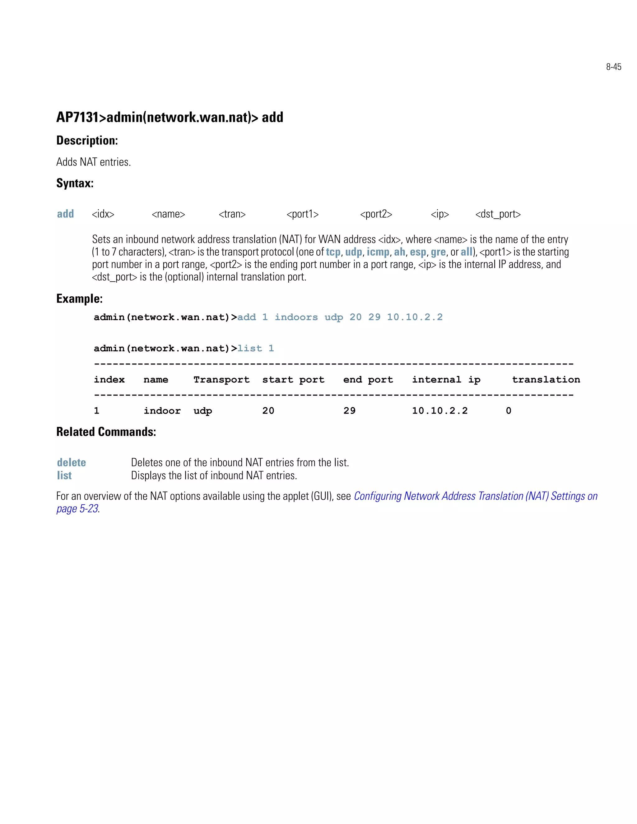 8-45




AP7131>admin(network.wan.nat)> add
Description:
Adds NAT entries.
Syntax:

add      <idx>           <name>          <tran>            <port1>             <port2>           <ip>       <dst_port>

         Sets an inbound network address translation (NAT) for WAN address <idx>, where <name> is the name of the entry
         (1 to 7 characters), <tran> is the transport protocol (one of tcp, udp, icmp, ah, esp, gre, or all), <port1> is the starting
         port number in a port range, <port2> is the ending port number in a port range, <ip> is the internal IP address, and
         <dst_port> is the (optional) internal translation port.
Example:
          admin(network.wan.nat)>add 1 indoors udp 20 29 10.10.2.2


          admin(network.wan.nat)>list 1
          -----------------------------------------------------------------------------
          index        name        Transport         start port           end port          internal ip               translation
          -----------------------------------------------------------------------------
          1            indoor      udp               20                   29                10.10.2.2               0

Related Commands:

delete              Deletes one of the inbound NAT entries from the list.
list                Displays the list of inbound NAT entries.
For an overview of the NAT options available using the applet (GUI), see Configuring Network Address Translation (NAT) Settings on
page 5-23.
 