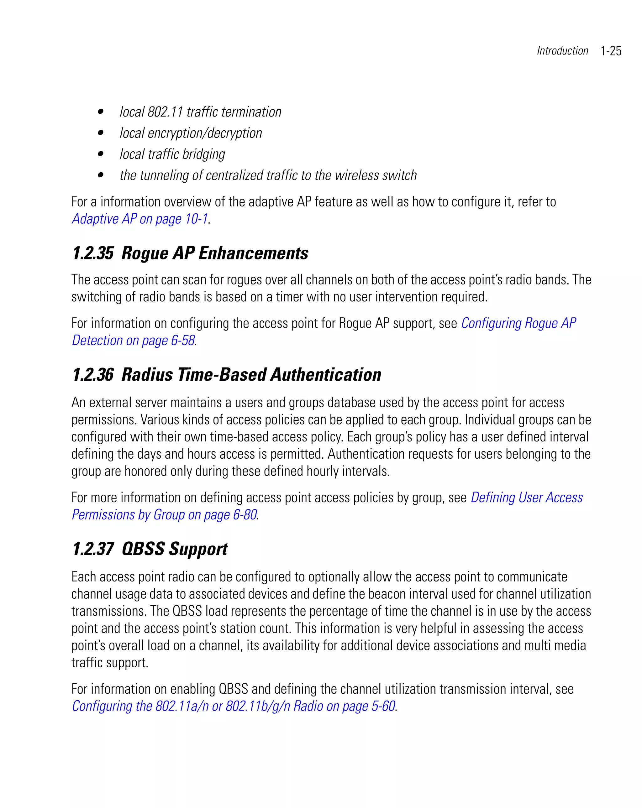 Introduction   1-25



    •    local 802.11 traffic termination
    •    local encryption/decryption
    •    local traffic bridging
    •    the tunneling of centralized traffic to the wireless switch
For a information overview of the adaptive AP feature as well as how to configure it, refer to
Adaptive AP on page 10-1.

1.2.35 Rogue AP Enhancements
The access point can scan for rogues over all channels on both of the access point’s radio bands. The
switching of radio bands is based on a timer with no user intervention required.
For information on configuring the access point for Rogue AP support, see Configuring Rogue AP
Detection on page 6-58.

1.2.36 Radius Time-Based Authentication
An external server maintains a users and groups database used by the access point for access
permissions. Various kinds of access policies can be applied to each group. Individual groups can be
configured with their own time-based access policy. Each group’s policy has a user defined interval
defining the days and hours access is permitted. Authentication requests for users belonging to the
group are honored only during these defined hourly intervals.
For more information on defining access point access policies by group, see Defining User Access
Permissions by Group on page 6-80.

1.2.37 QBSS Support
Each access point radio can be configured to optionally allow the access point to communicate
channel usage data to associated devices and define the beacon interval used for channel utilization
transmissions. The QBSS load represents the percentage of time the channel is in use by the access
point and the access point’s station count. This information is very helpful in assessing the access
point’s overall load on a channel, its availability for additional device associations and multi media
traffic support.
For information on enabling QBSS and defining the channel utilization transmission interval, see
Configuring the 802.11a/n or 802.11b/g/n Radio on page 5-60.
 