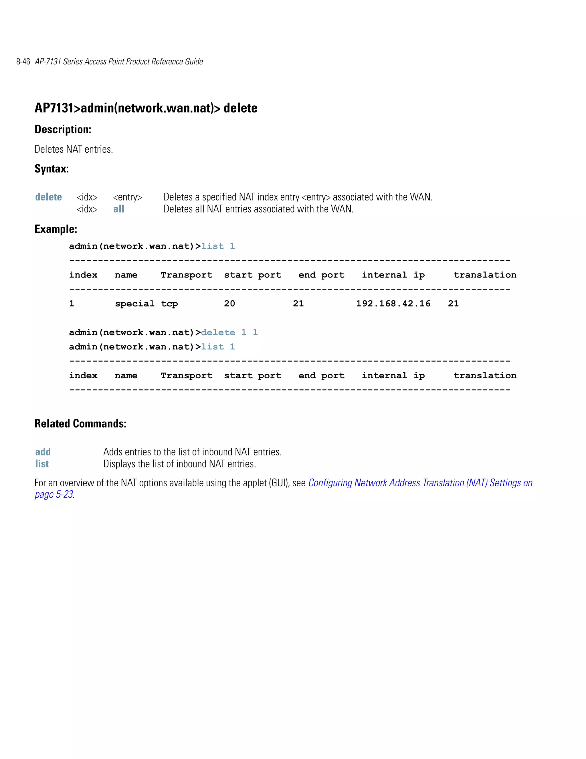 8-46 AP-7131 Series Access Point Product Reference Guide




     AP7131>admin(network.wan.nat)> delete
     Description:
     Deletes NAT entries.
     Syntax:

     delete        <idx>     <entry>        Deletes a specified NAT index entry <entry> associated with the WAN.
                   <idx>     all            Deletes all NAT entries associated with the WAN.
     Example:
               admin(network.wan.nat)>list 1
               -----------------------------------------------------------------------------
               index          name         Transport       start port         end port        internal ip          translation
               -----------------------------------------------------------------------------
               1              special tcp                  20                 21            192.168.42.16          21


               admin(network.wan.nat)>delete 1 1
               admin(network.wan.nat)>list 1
               -----------------------------------------------------------------------------
               index          name         Transport       start port         end port        internal ip          translation
               -----------------------------------------------------------------------------


     Related Commands:

     add                   Adds entries to the list of inbound NAT entries.
     list                  Displays the list of inbound NAT entries.
     For an overview of the NAT options available using the applet (GUI), see Configuring Network Address Translation (NAT) Settings on
     page 5-23.
 