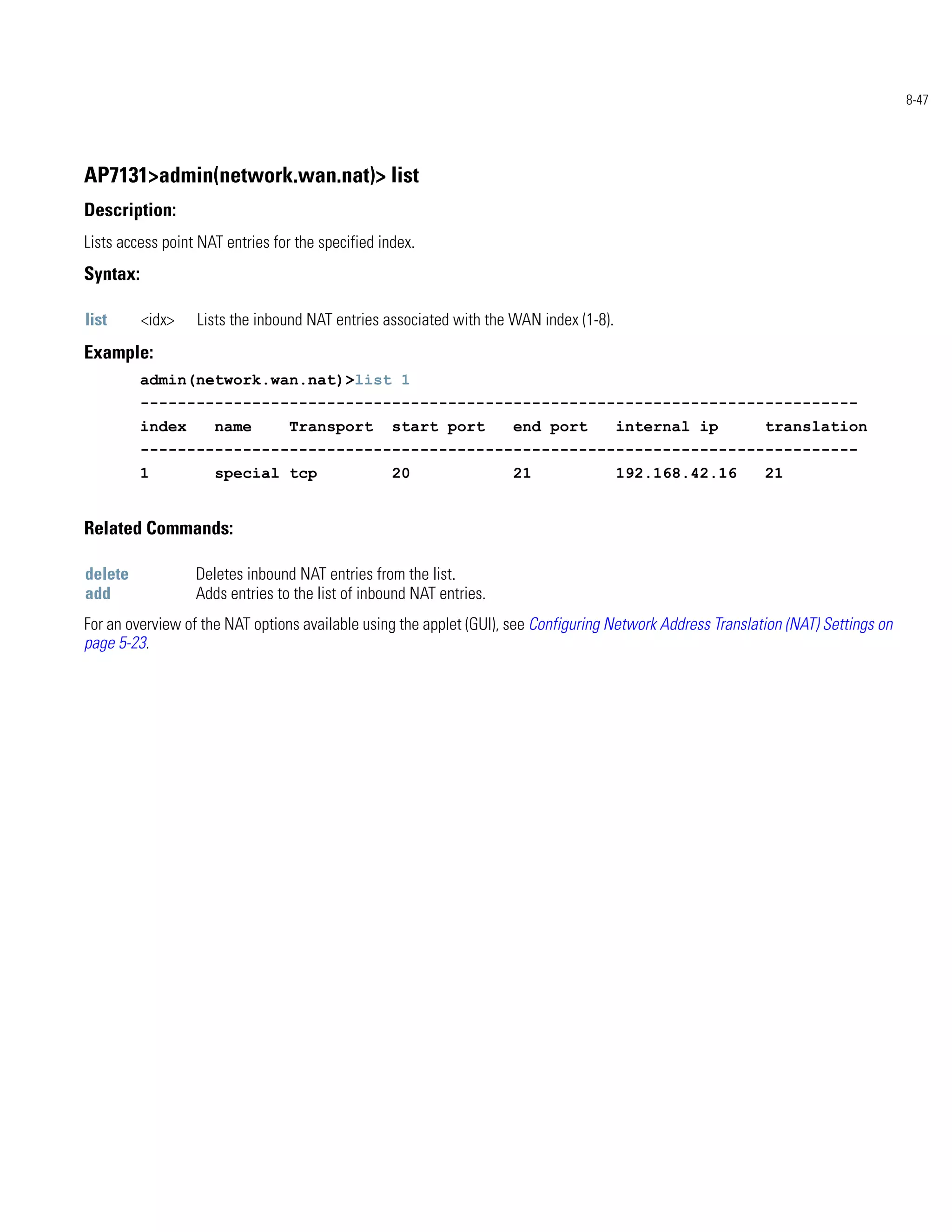 8-47




AP7131>admin(network.wan.nat)> list
Description:
Lists access point NAT entries for the specified index.
Syntax:

list      <idx>   Lists the inbound NAT entries associated with the WAN index (1-8).
Example:
          admin(network.wan.nat)>list 1
          -----------------------------------------------------------------------------
          index      name         Transport        start port        end port          internal ip           translation
          -----------------------------------------------------------------------------
          1          special tcp                   20                21                192.168.42.16         21


Related Commands:

delete            Deletes inbound NAT entries from the list.
add               Adds entries to the list of inbound NAT entries.
For an overview of the NAT options available using the applet (GUI), see Configuring Network Address Translation (NAT) Settings on
page 5-23.
 