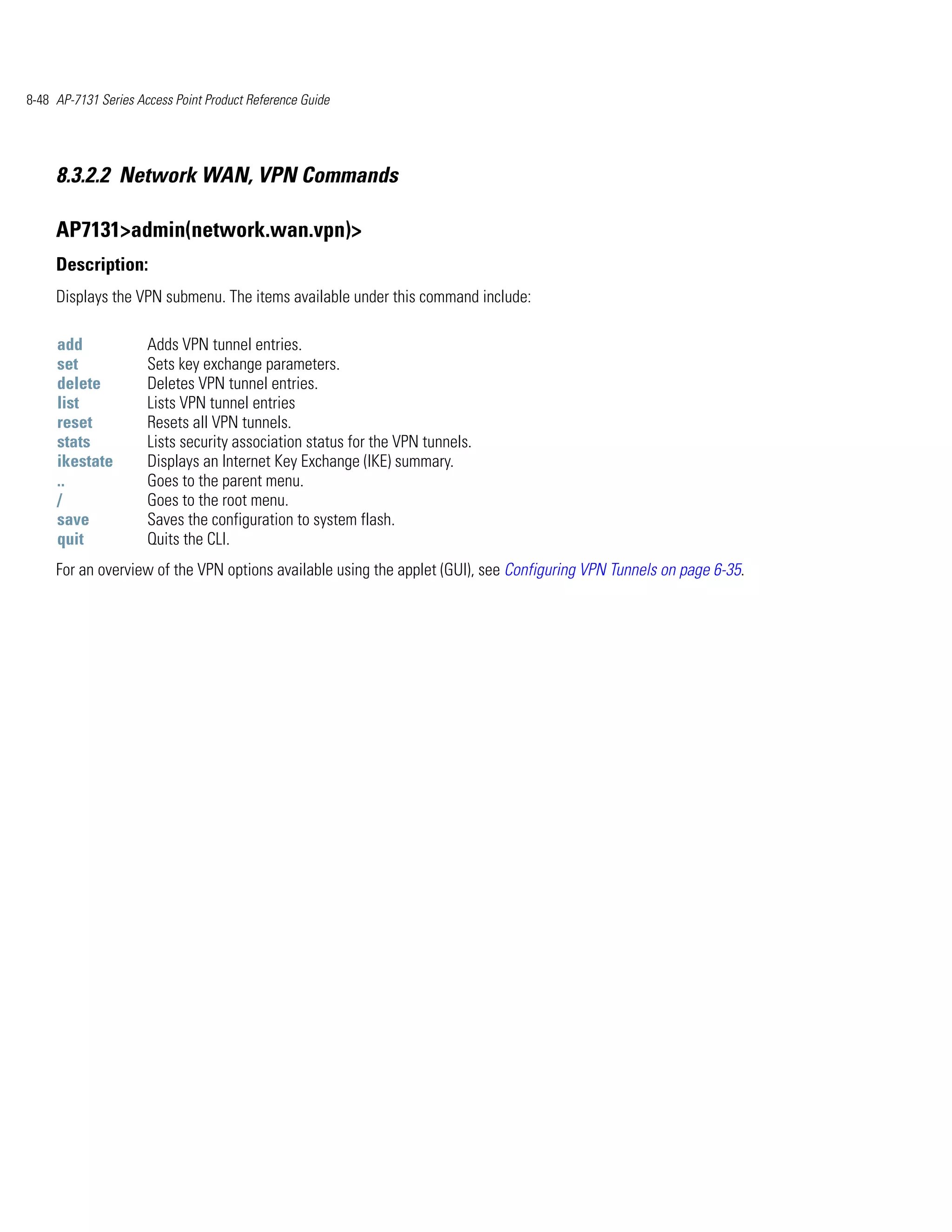 8-48 AP-7131 Series Access Point Product Reference Guide




     8.3.2.2 Network WAN, VPN Commands

     AP7131>admin(network.wan.vpn)>
     Description:
     Displays the VPN submenu. The items available under this command include:

     add              Adds VPN tunnel entries.
     set              Sets key exchange parameters.
     delete           Deletes VPN tunnel entries.
     list             Lists VPN tunnel entries
     reset            Resets all VPN tunnels.
     stats            Lists security association status for the VPN tunnels.
     ikestate         Displays an Internet Key Exchange (IKE) summary.
     ..               Goes to the parent menu.
     /                Goes to the root menu.
     save             Saves the configuration to system flash.
     quit             Quits the CLI.
     For an overview of the VPN options available using the applet (GUI), see Configuring VPN Tunnels on page 6-35.
 