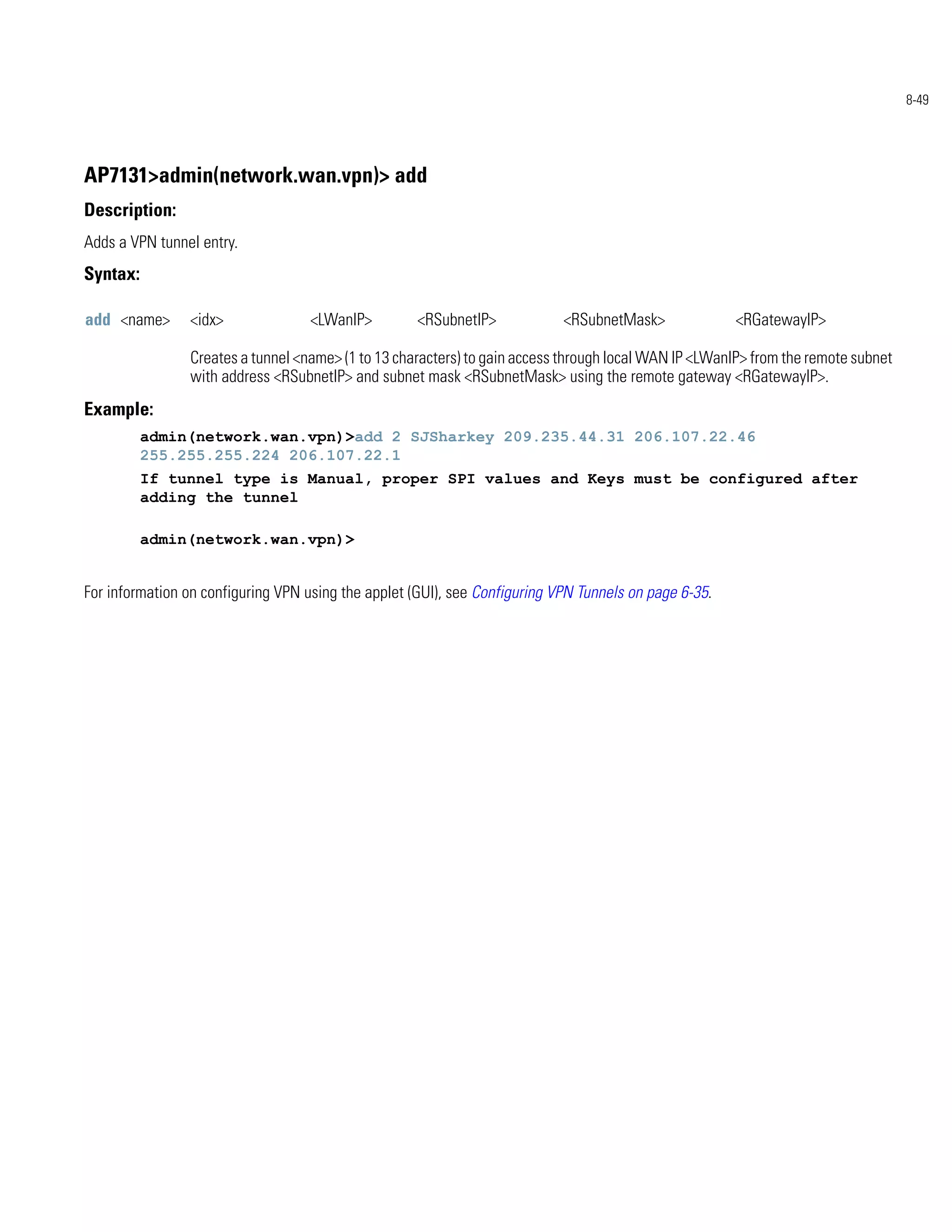 8-49




AP7131>admin(network.wan.vpn)> add
Description:
Adds a VPN tunnel entry.
Syntax:

add <name>      <idx>               <LWanIP>         <RSubnetIP>            <RSubnetMask>              <RGatewayIP>

                Creates a tunnel <name> (1 to 13 characters) to gain access through local WAN IP <LWanIP> from the remote subnet
                with address <RSubnetIP> and subnet mask <RSubnetMask> using the remote gateway <RGatewayIP>.
Example:
          admin(network.wan.vpn)>add 2 SJSharkey 209.235.44.31 206.107.22.46
          255.255.255.224 206.107.22.1
          If tunnel type is Manual, proper SPI values and Keys must be configured after
          adding the tunnel

          admin(network.wan.vpn)>


For information on configuring VPN using the applet (GUI), see Configuring VPN Tunnels on page 6-35.
 