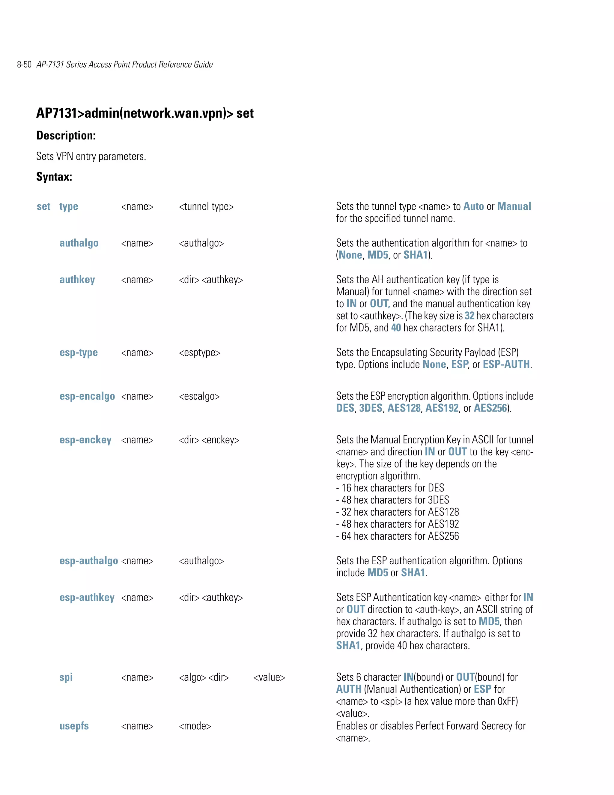 8-50 AP-7131 Series Access Point Product Reference Guide




     AP7131>admin(network.wan.vpn)> set
     Description:
     Sets VPN entry parameters.
     Syntax:

     set type                <name>           <tunnel type>               Sets the tunnel type <name> to Auto or Manual
                                                                          for the specified tunnel name.

            authalgo         <name>           <authalgo>                  Sets the authentication algorithm for <name> to
                                                                          (None, MD5, or SHA1).

            authkey          <name>           <dir> <authkey>             Sets the AH authentication key (if type is
                                                                          Manual) for tunnel <name> with the direction set
                                                                          to IN or OUT, and the manual authentication key
                                                                          set to <authkey>. (The key size is 32 hex characters
                                                                          for MD5, and 40 hex characters for SHA1).

            esp-type         <name>           <esptype>                   Sets the Encapsulating Security Payload (ESP)
                                                                          type. Options include None, ESP, or ESP-AUTH.

            esp-encalgo <name>                <escalgo>                   Sets the ESP encryption algorithm. Options include
                                                                          DES, 3DES, AES128, AES192, or AES256).

            esp-enckey <name>                 <dir> <enckey>              Sets the Manual Encryption Key in ASCII for tunnel
                                                                          <name> and direction IN or OUT to the key <enc-
                                                                          key>. The size of the key depends on the
                                                                          encryption algorithm.
                                                                          - 16 hex characters for DES
                                                                          - 48 hex characters for 3DES
                                                                          - 32 hex characters for AES128
                                                                          - 48 hex characters for AES192
                                                                          - 64 hex characters for AES256

            esp-authalgo <name>               <authalgo>                  Sets the ESP authentication algorithm. Options
                                                                          include MD5 or SHA1.

            esp-authkey <name>                <dir> <authkey>             Sets ESP Authentication key <name> either for IN
                                                                          or OUT direction to <auth-key>, an ASCII string of
                                                                          hex characters. If authalgo is set to MD5, then
                                                                          provide 32 hex characters. If authalgo is set to
                                                                          SHA1, provide 40 hex characters.

            spi              <name>           <algo> <dir>      <value>   Sets 6 character IN(bound) or OUT(bound) for
                                                                          AUTH (Manual Authentication) or ESP for
                                                                          <name> to <spi> (a hex value more than 0xFF)
                                                                          <value>.
            usepfs           <name>           <mode>                      Enables or disables Perfect Forward Secrecy for
                                                                          <name>.
 