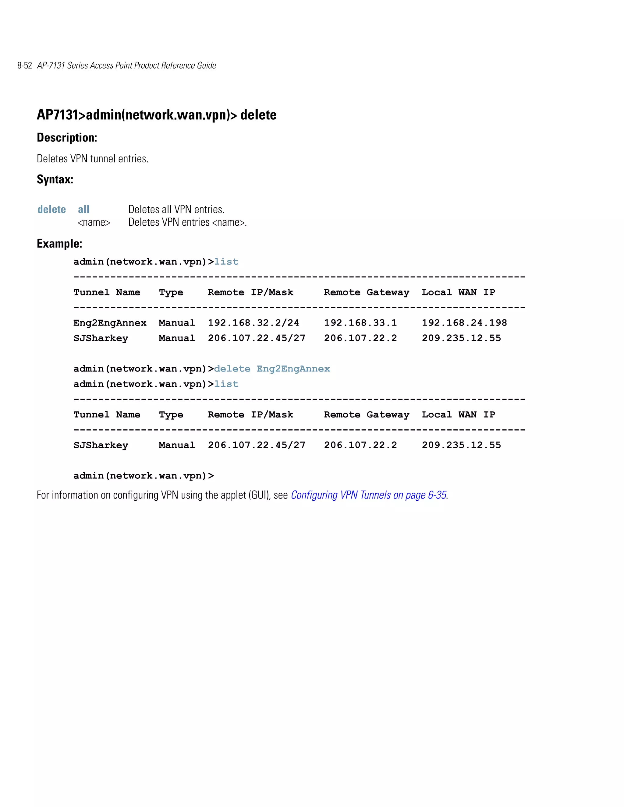 8-52 AP-7131 Series Access Point Product Reference Guide




     AP7131>admin(network.wan.vpn)> delete
     Description:
     Deletes VPN tunnel entries.
     Syntax:

     delete      all           Deletes all VPN entries.
                 <name>        Deletes VPN entries <name>.
     Example:
               admin(network.wan.vpn)>list
               --------------------------------------------------------------------------
               Tunnel Name             Type          Remote IP/Mask       Remote Gateway          Local WAN IP
               --------------------------------------------------------------------------
               Eng2EngAnnex            Manual        192.168.32.2/24      192.168.33.1            192.168.24.198
               SJSharkey               Manual        206.107.22.45/27     206.107.22.2            209.235.12.55


               admin(network.wan.vpn)>delete Eng2EngAnnex
               admin(network.wan.vpn)>list
               --------------------------------------------------------------------------
               Tunnel Name             Type          Remote IP/Mask       Remote Gateway          Local WAN IP
               --------------------------------------------------------------------------
               SJSharkey               Manual        206.107.22.45/27     206.107.22.2            209.235.12.55


               admin(network.wan.vpn)>
     For information on configuring VPN using the applet (GUI), see Configuring VPN Tunnels on page 6-35.
 