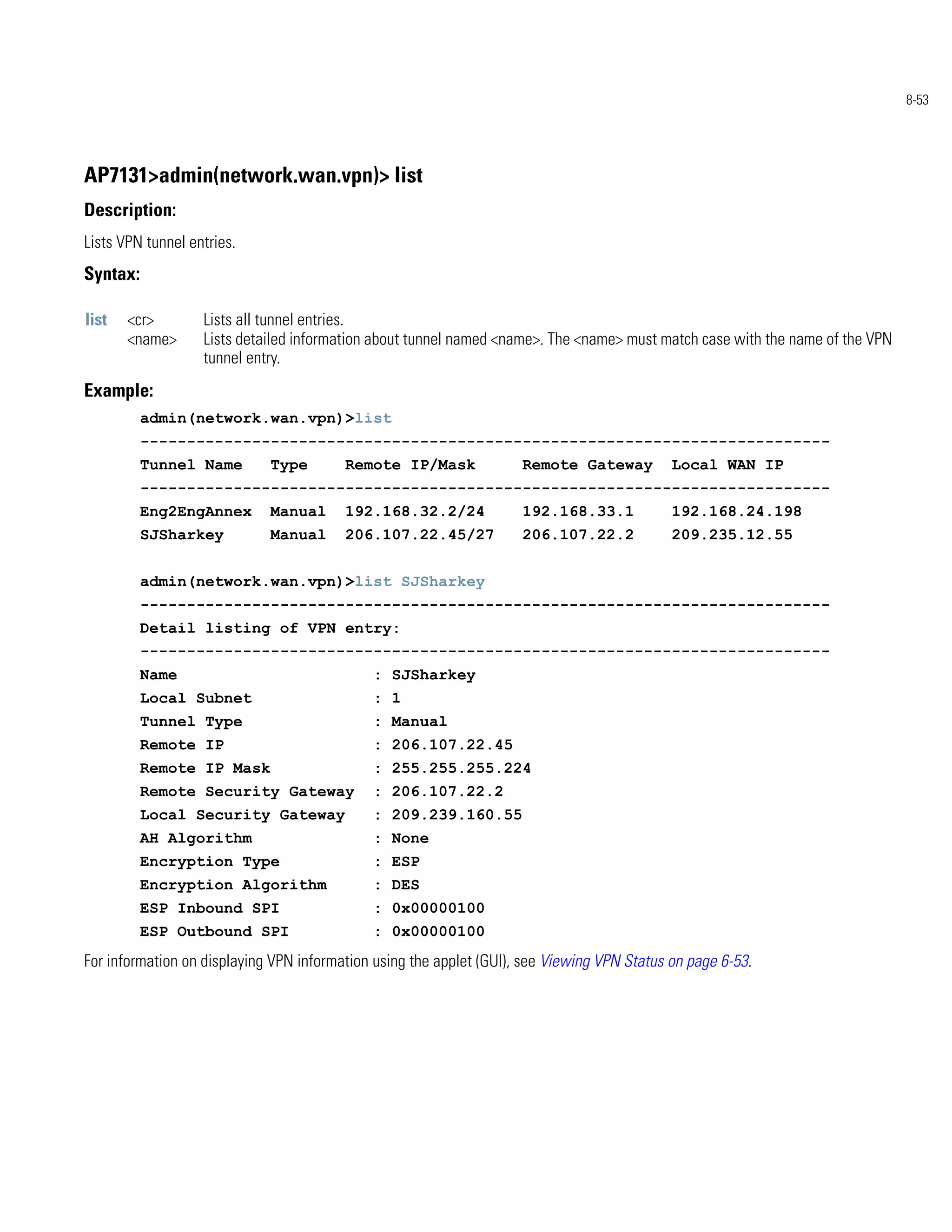8-53




AP7131>admin(network.wan.vpn)> list
Description:
Lists VPN tunnel entries.
Syntax:

list   <cr>        Lists all tunnel entries.
       <name>      Lists detailed information about tunnel named <name>. The <name> must match case with the name of the VPN
                   tunnel entry.
Example:
          admin(network.wan.vpn)>list
          --------------------------------------------------------------------------
          Tunnel Name        Type        Remote IP/Mask              Remote Gateway          Local WAN IP
          --------------------------------------------------------------------------
          Eng2EngAnnex       Manual      192.168.32.2/24             192.168.33.1            192.168.24.198
          SJSharkey          Manual      206.107.22.45/27            206.107.22.2            209.235.12.55


          admin(network.wan.vpn)>list SJSharkey
          --------------------------------------------------------------------------
          Detail listing of VPN entry:
          --------------------------------------------------------------------------
          Name                               : SJSharkey
          Local Subnet                       : 1
          Tunnel Type                        : Manual
          Remote IP                          : 206.107.22.45
          Remote IP Mask                     : 255.255.255.224
          Remote Security Gateway            : 206.107.22.2
          Local Security Gateway             : 209.239.160.55
          AH Algorithm                       : None
          Encryption Type                    : ESP
          Encryption Algorithm               : DES
          ESP Inbound SPI                    : 0x00000100
          ESP Outbound SPI                   : 0x00000100
For information on displaying VPN information using the applet (GUI), see Viewing VPN Status on page 6-53.
 