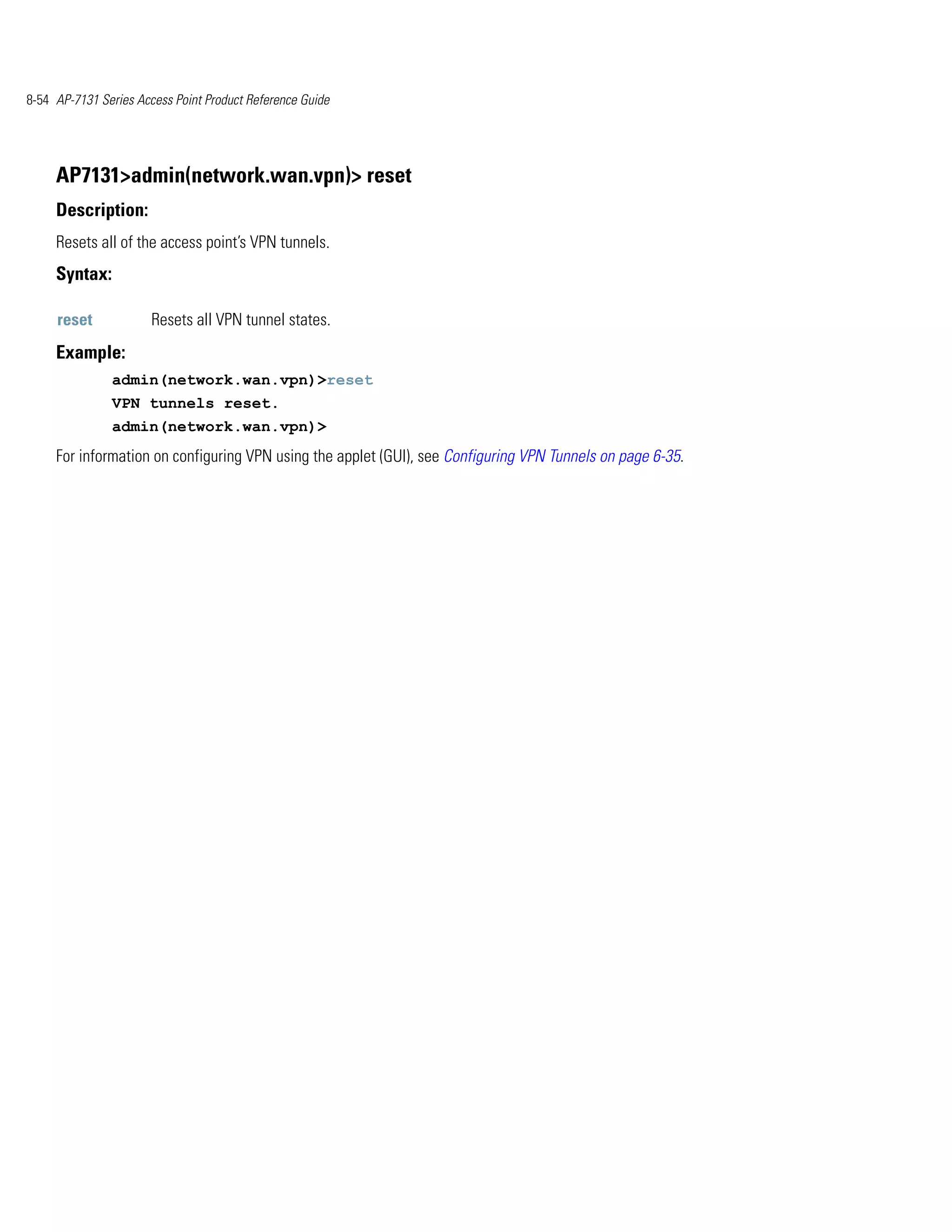 8-54 AP-7131 Series Access Point Product Reference Guide




     AP7131>admin(network.wan.vpn)> reset
     Description:
     Resets all of the access point’s VPN tunnels.
     Syntax:

     reset             Resets all VPN tunnel states.
     Example:
               admin(network.wan.vpn)>reset
               VPN tunnels reset.
               admin(network.wan.vpn)>
     For information on configuring VPN using the applet (GUI), see Configuring VPN Tunnels on page 6-35.
 