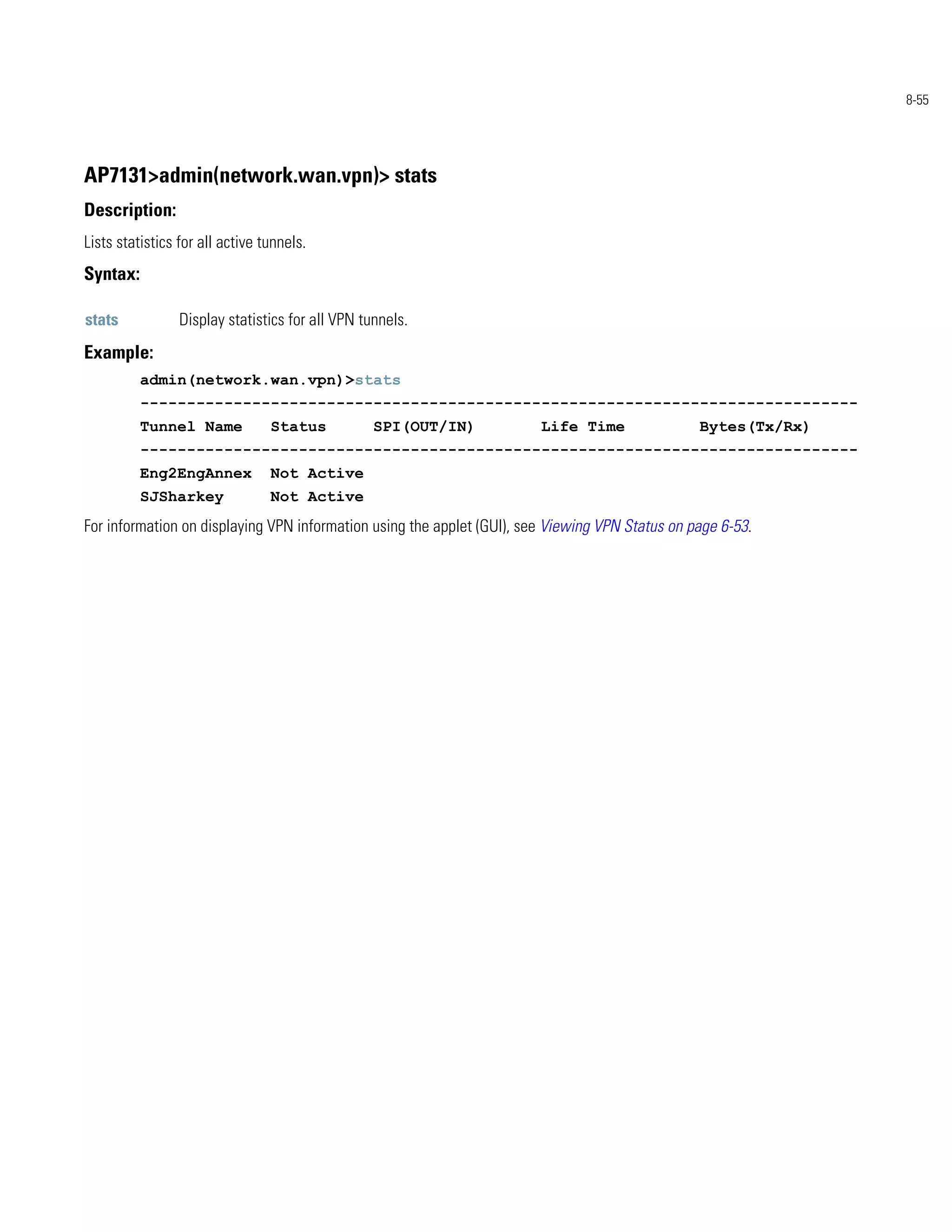 8-55




AP7131>admin(network.wan.vpn)> stats
Description:
Lists statistics for all active tunnels.
Syntax:

stats            Display statistics for all VPN tunnels.
Example:
          admin(network.wan.vpn)>stats
          -----------------------------------------------------------------------------
          Tunnel Name            Status           SPI(OUT/IN)           Life Time                Bytes(Tx/Rx)
          -----------------------------------------------------------------------------
          Eng2EngAnnex           Not Active
          SJSharkey              Not Active
For information on displaying VPN information using the applet (GUI), see Viewing VPN Status on page 6-53.
 