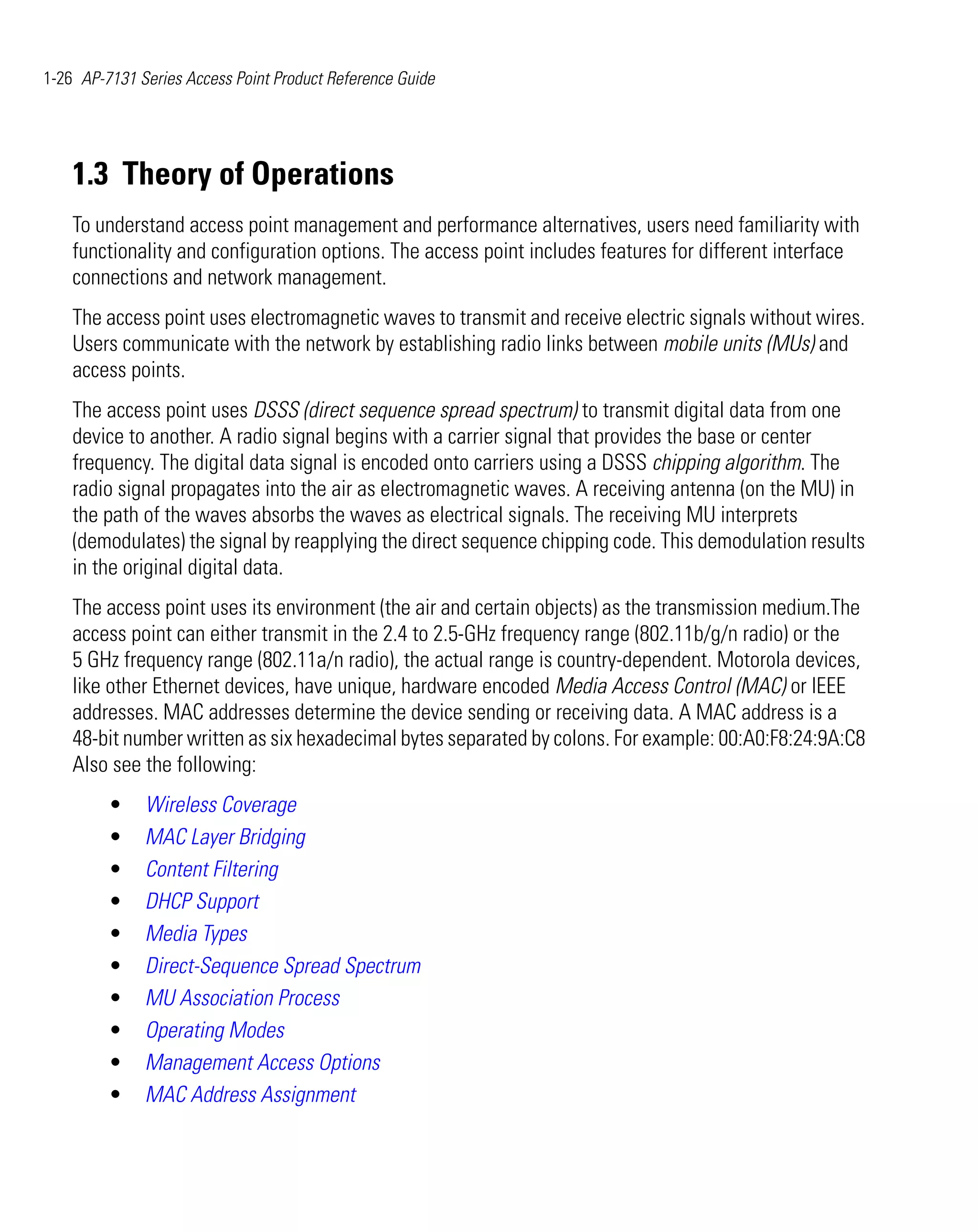 1-26 AP-7131 Series Access Point Product Reference Guide




    1.3 Theory of Operations
    To understand access point management and performance alternatives, users need familiarity with
    functionality and configuration options. The access point includes features for different interface
    connections and network management.
    The access point uses electromagnetic waves to transmit and receive electric signals without wires.
    Users communicate with the network by establishing radio links between mobile units (MUs) and
    access points.
    The access point uses DSSS (direct sequence spread spectrum) to transmit digital data from one
    device to another. A radio signal begins with a carrier signal that provides the base or center
    frequency. The digital data signal is encoded onto carriers using a DSSS chipping algorithm. The
    radio signal propagates into the air as electromagnetic waves. A receiving antenna (on the MU) in
    the path of the waves absorbs the waves as electrical signals. The receiving MU interprets
    (demodulates) the signal by reapplying the direct sequence chipping code. This demodulation results
    in the original digital data.
    The access point uses its environment (the air and certain objects) as the transmission medium.The
    access point can either transmit in the 2.4 to 2.5-GHz frequency range (802.11b/g/n radio) or the
    5 GHz frequency range (802.11a/n radio), the actual range is country-dependent. Motorola devices,
    like other Ethernet devices, have unique, hardware encoded Media Access Control (MAC) or IEEE
    addresses. MAC addresses determine the device sending or receiving data. A MAC address is a
    48-bit number written as six hexadecimal bytes separated by colons. For example: 00:A0:F8:24:9A:C8
    Also see the following:
         •    Wireless Coverage
         •    MAC Layer Bridging
         •    Content Filtering
         •    DHCP Support
         •    Media Types
         •    Direct-Sequence Spread Spectrum
         •    MU Association Process
         •    Operating Modes
         •    Management Access Options
         •    MAC Address Assignment
 