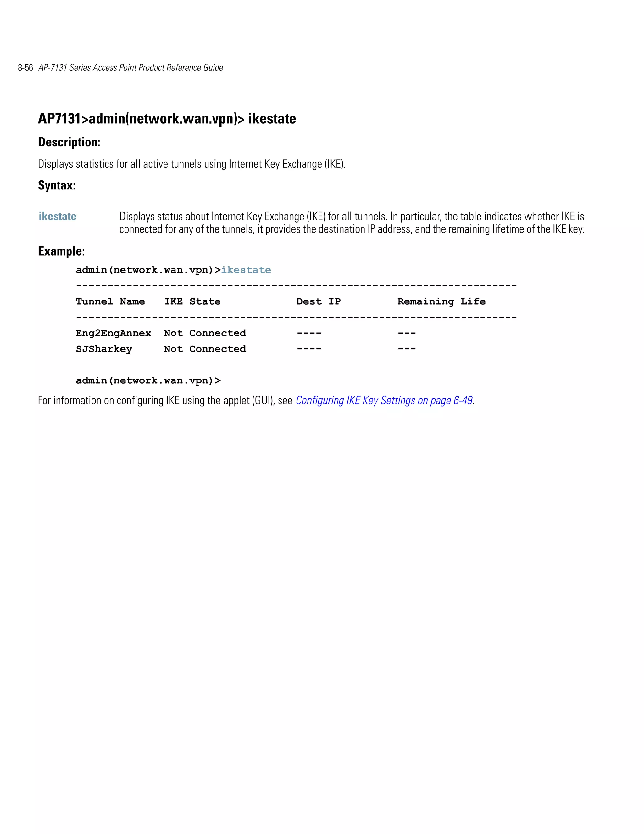 8-56 AP-7131 Series Access Point Product Reference Guide




     AP7131>admin(network.wan.vpn)> ikestate
     Description:
     Displays statistics for all active tunnels using Internet Key Exchange (IKE).
     Syntax:

     ikestate              Displays status about Internet Key Exchange (IKE) for all tunnels. In particular, the table indicates whether IKE is
                           connected for any of the tunnels, it provides the destination IP address, and the remaining lifetime of the IKE key.
     Example:
               admin(network.wan.vpn)>ikestate
               ----------------------------------------------------------------------
               Tunnel Name             IKE State                       Dest IP                  Remaining Life
               ----------------------------------------------------------------------
               Eng2EngAnnex            Not Connected                   ----                     ---
               SJSharkey               Not Connected                   ----                     ---


               admin(network.wan.vpn)>
     For information on configuring IKE using the applet (GUI), see Configuring IKE Key Settings on page 6-49.
 