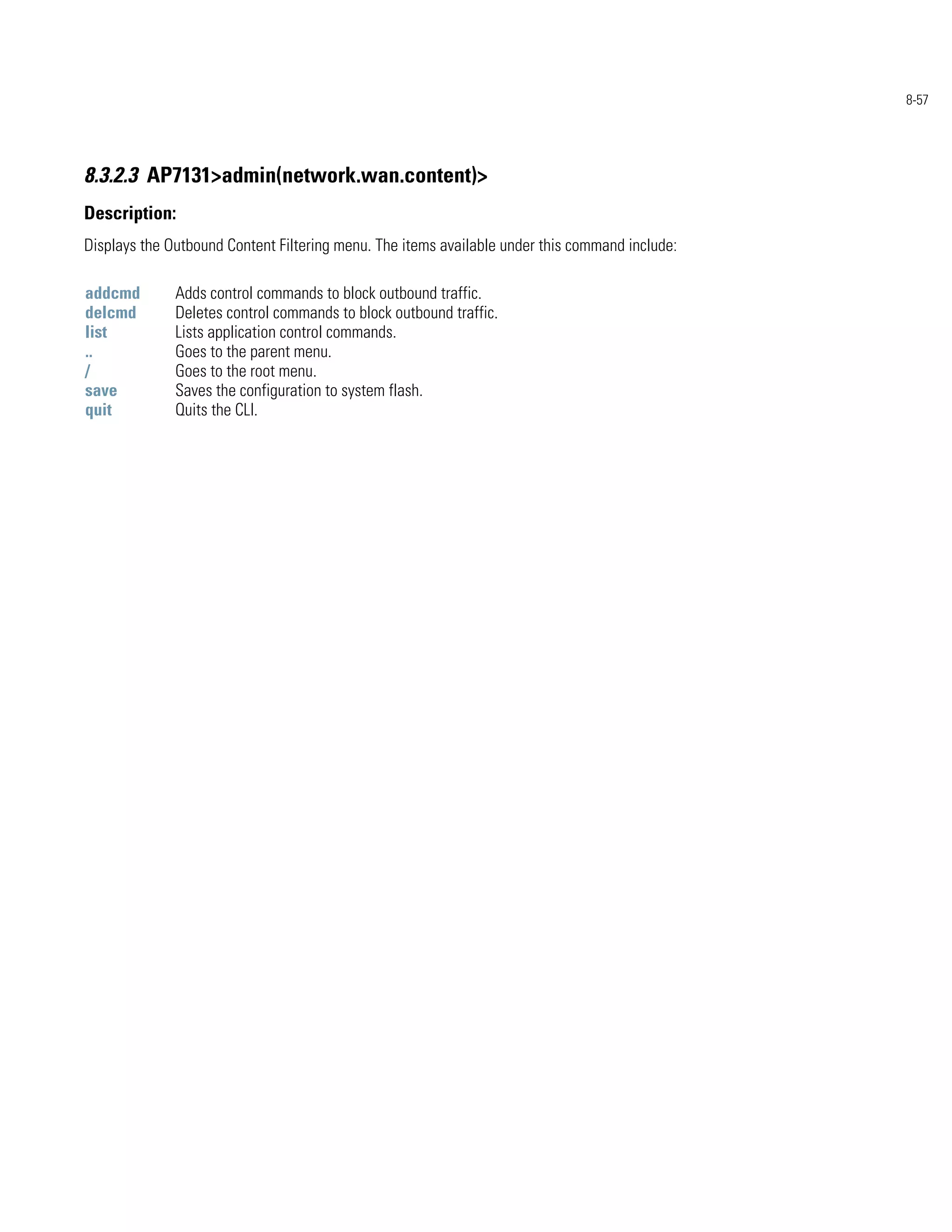 8-57




8.3.2.3 AP7131>admin(network.wan.content)>
Description:
Displays the Outbound Content Filtering menu. The items available under this command include:

addcmd        Adds control commands to block outbound traffic.
delcmd        Deletes control commands to block outbound traffic.
list          Lists application control commands.
..            Goes to the parent menu.
/             Goes to the root menu.
save          Saves the configuration to system flash.
quit          Quits the CLI.
 