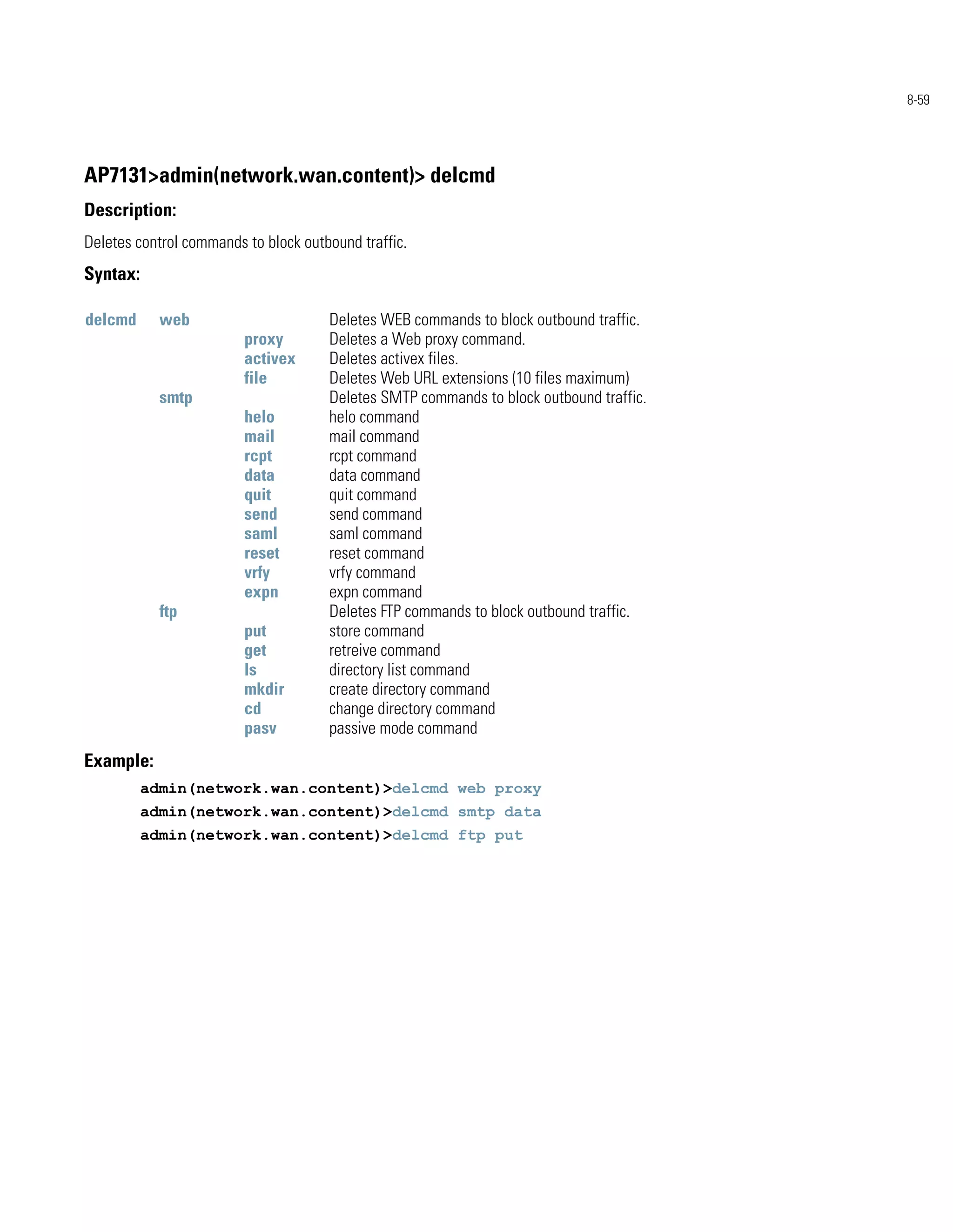 8-59




AP7131>admin(network.wan.content)> delcmd
Description:
Deletes control commands to block outbound traffic.
Syntax:

delcmd      web                       Deletes WEB commands to block outbound traffic.
                         proxy        Deletes a Web proxy command.
                         activex      Deletes activex files.
                         file         Deletes Web URL extensions (10 files maximum)
            smtp                      Deletes SMTP commands to block outbound traffic.
                         helo         helo command
                         mail         mail command
                         rcpt         rcpt command
                         data         data command
                         quit         quit command
                         send         send command
                         saml         saml command
                         reset        reset command
                         vrfy         vrfy command
                         expn         expn command
            ftp                       Deletes FTP commands to block outbound traffic.
                         put          store command
                         get          retreive command
                         ls           directory list command
                         mkdir        create directory command
                         cd           change directory command
                         pasv         passive mode command
Example:
          admin(network.wan.content)>delcmd web proxy
          admin(network.wan.content)>delcmd smtp data
          admin(network.wan.content)>delcmd ftp put
 