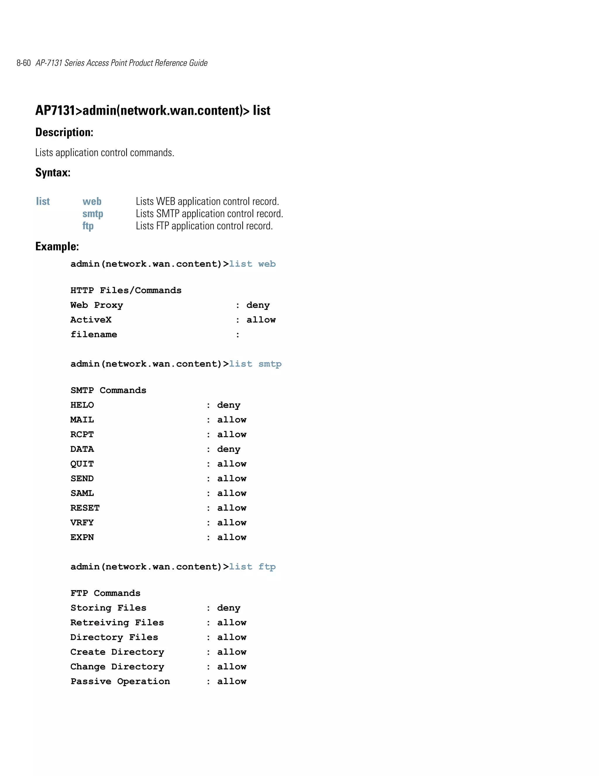 8-60 AP-7131 Series Access Point Product Reference Guide




     AP7131>admin(network.wan.content)> list
     Description:
     Lists application control commands.
     Syntax:

     list          web             Lists WEB application control record.
                   smtp            Lists SMTP application control record.
                   ftp             Lists FTP application control record.
     Example:
               admin(network.wan.content)>list web

               HTTP Files/Commands
               Web Proxy                                    : deny
               ActiveX                                      : allow
               filename                                     :


               admin(network.wan.content)>list smtp

               SMTP Commands
               HELO                                    : deny
               MAIL                                    : allow
               RCPT                                    : allow
               DATA                                    : deny
               QUIT                                    : allow
               SEND                                    : allow
               SAML                                    : allow
               RESET                                   : allow
               VRFY                                    : allow
               EXPN                                    : allow


               admin(network.wan.content)>list ftp

               FTP Commands
               Storing Files                           : deny
               Retreiving Files                        : allow
               Directory Files                         : allow
               Create Directory                        : allow
               Change Directory                        : allow
               Passive Operation                       : allow
 