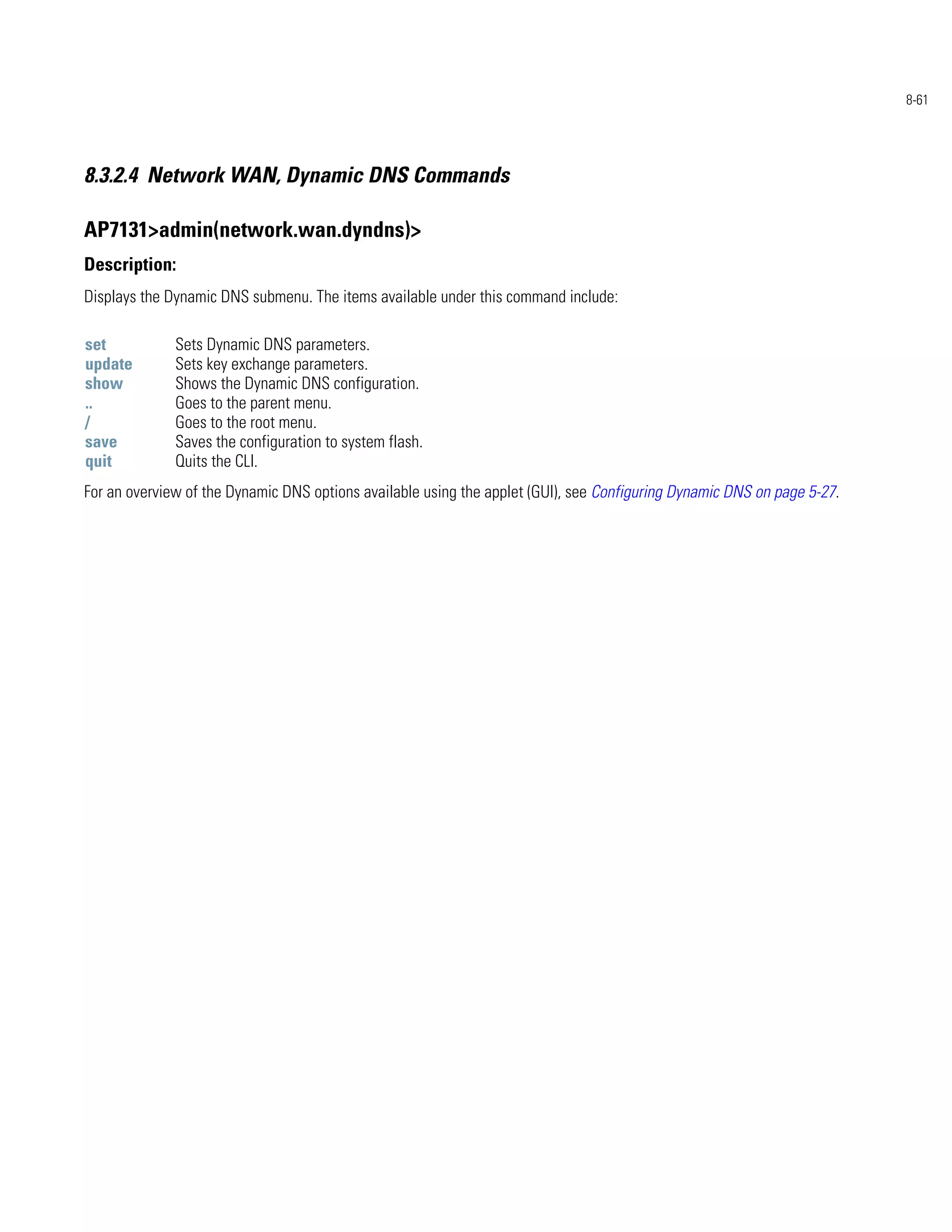 8-61




8.3.2.4 Network WAN, Dynamic DNS Commands

AP7131>admin(network.wan.dyndns)>
Description:
Displays the Dynamic DNS submenu. The items available under this command include:

set           Sets Dynamic DNS parameters.
update        Sets key exchange parameters.
show          Shows the Dynamic DNS configuration.
..            Goes to the parent menu.
/             Goes to the root menu.
save          Saves the configuration to system flash.
quit          Quits the CLI.
For an overview of the Dynamic DNS options available using the applet (GUI), see Configuring Dynamic DNS on page 5-27.
 