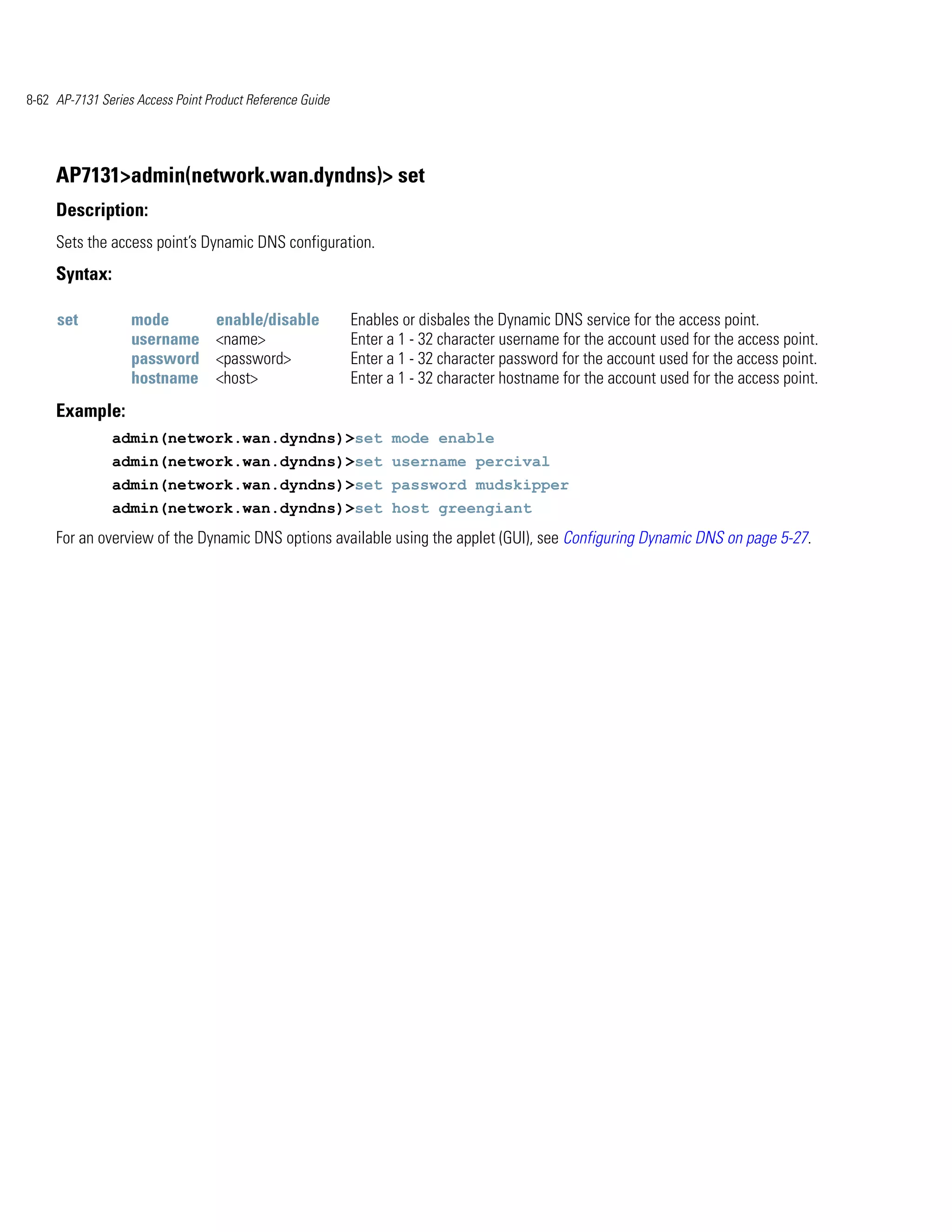 8-62 AP-7131 Series Access Point Product Reference Guide




     AP7131>admin(network.wan.dyndns)> set
     Description:
     Sets the access point’s Dynamic DNS configuration.
     Syntax:

     set           mode            enable/disable          Enables or disbales the Dynamic DNS service for the access point.
                   username        <name>                  Enter a 1 - 32 character username for the account used for the access point.
                   password        <password>              Enter a 1 - 32 character password for the account used for the access point.
                   hostname        <host>                  Enter a 1 - 32 character hostname for the account used for the access point.
     Example:
               admin(network.wan.dyndns)>set mode enable
               admin(network.wan.dyndns)>set username percival
               admin(network.wan.dyndns)>set password mudskipper
               admin(network.wan.dyndns)>set host greengiant
     For an overview of the Dynamic DNS options available using the applet (GUI), see Configuring Dynamic DNS on page 5-27.
 
