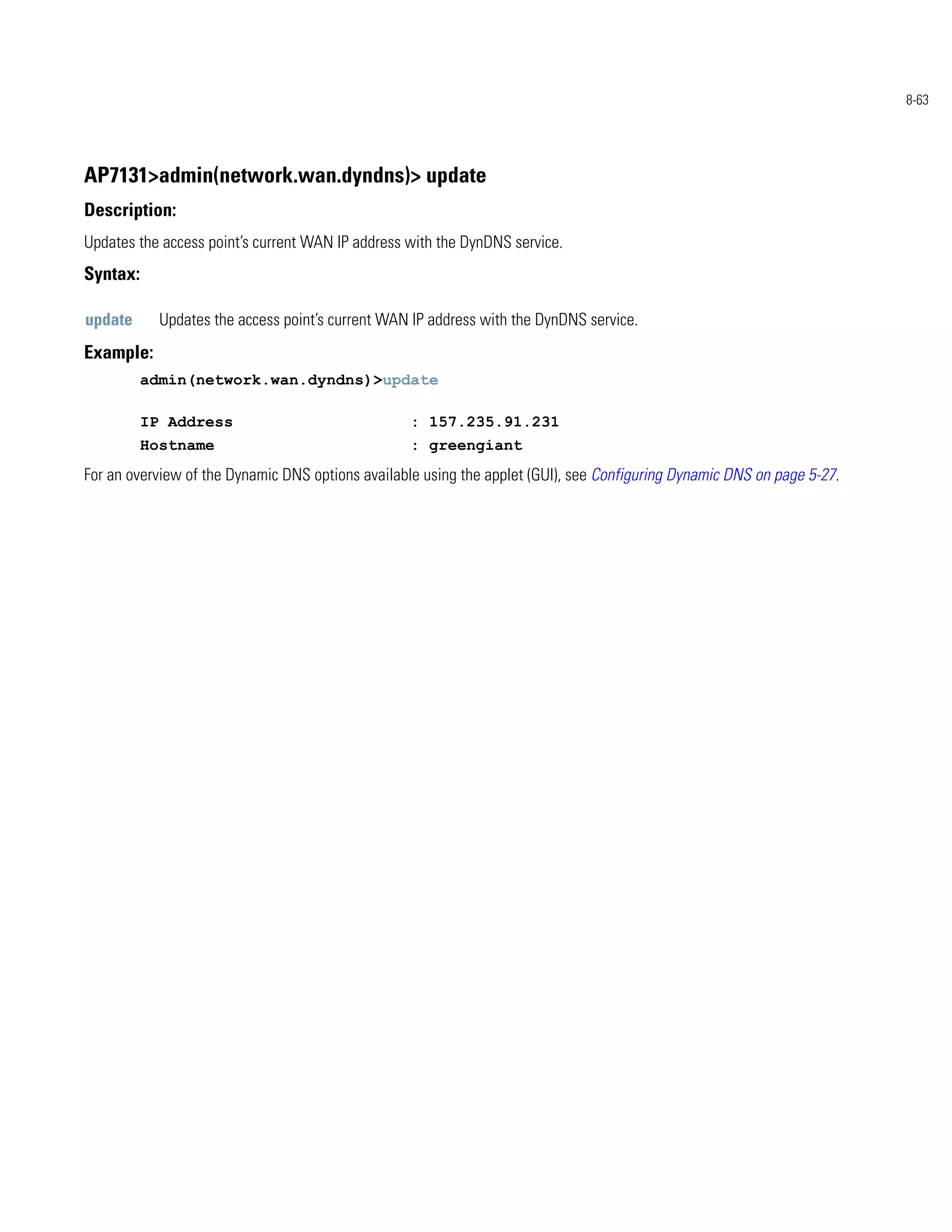 8-63




AP7131>admin(network.wan.dyndns)> update
Description:
Updates the access point’s current WAN IP address with the DynDNS service.
Syntax:

update      Updates the access point’s current WAN IP address with the DynDNS service.
Example:
          admin(network.wan.dyndns)>update

          IP Address                              : 157.235.91.231
          Hostname                                : greengiant
For an overview of the Dynamic DNS options available using the applet (GUI), see Configuring Dynamic DNS on page 5-27.
 
