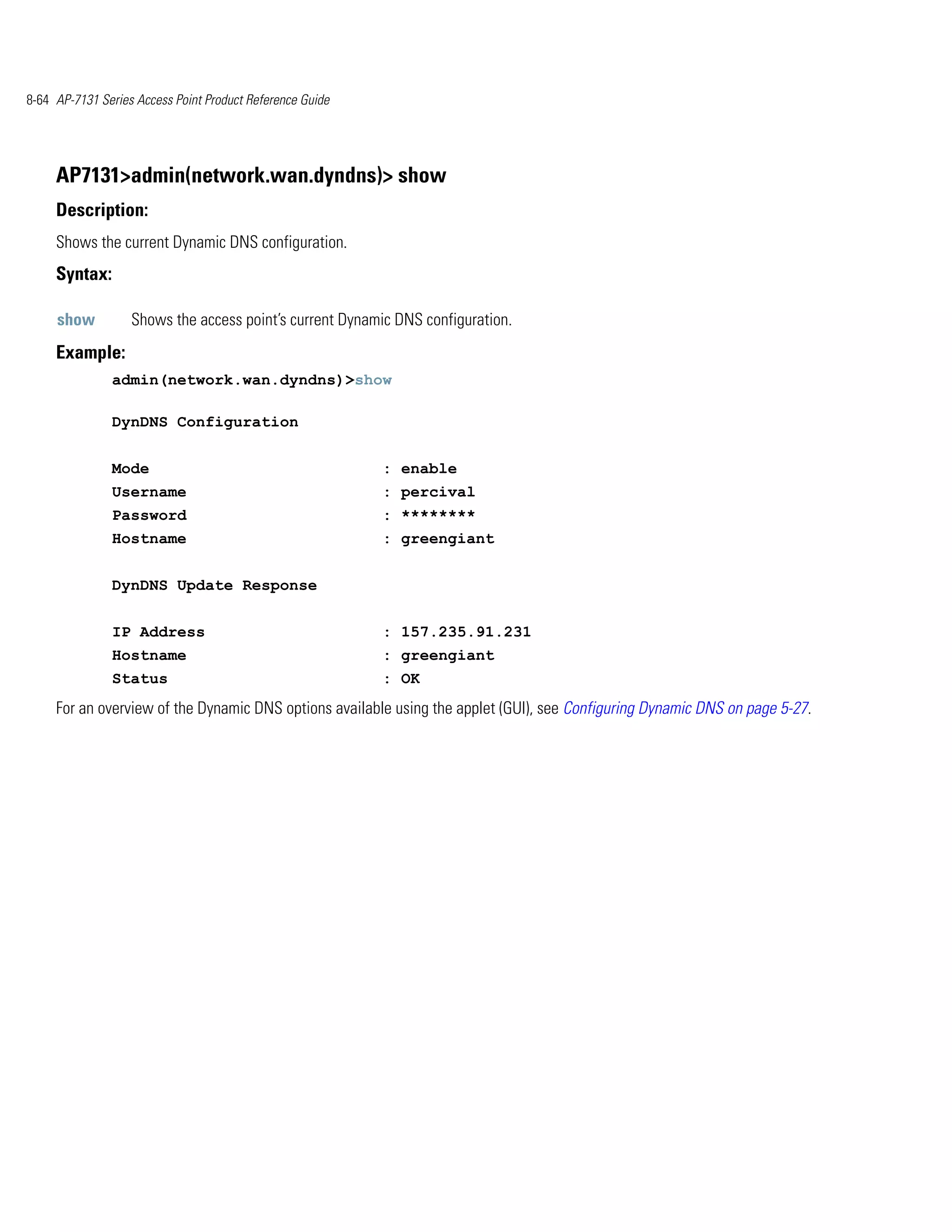 8-64 AP-7131 Series Access Point Product Reference Guide




     AP7131>admin(network.wan.dyndns)> show
     Description:
     Shows the current Dynamic DNS configuration.
     Syntax:

     show          Shows the access point’s current Dynamic DNS configuration.
     Example:
               admin(network.wan.dyndns)>show

               DynDNS Configuration


               Mode                                        : enable
               Username                                    : percival
               Password                                    : ********
               Hostname                                    : greengiant


               DynDNS Update Response


               IP Address                                  : 157.235.91.231
               Hostname                                    : greengiant
               Status                                      : OK
     For an overview of the Dynamic DNS options available using the applet (GUI), see Configuring Dynamic DNS on page 5-27.
 