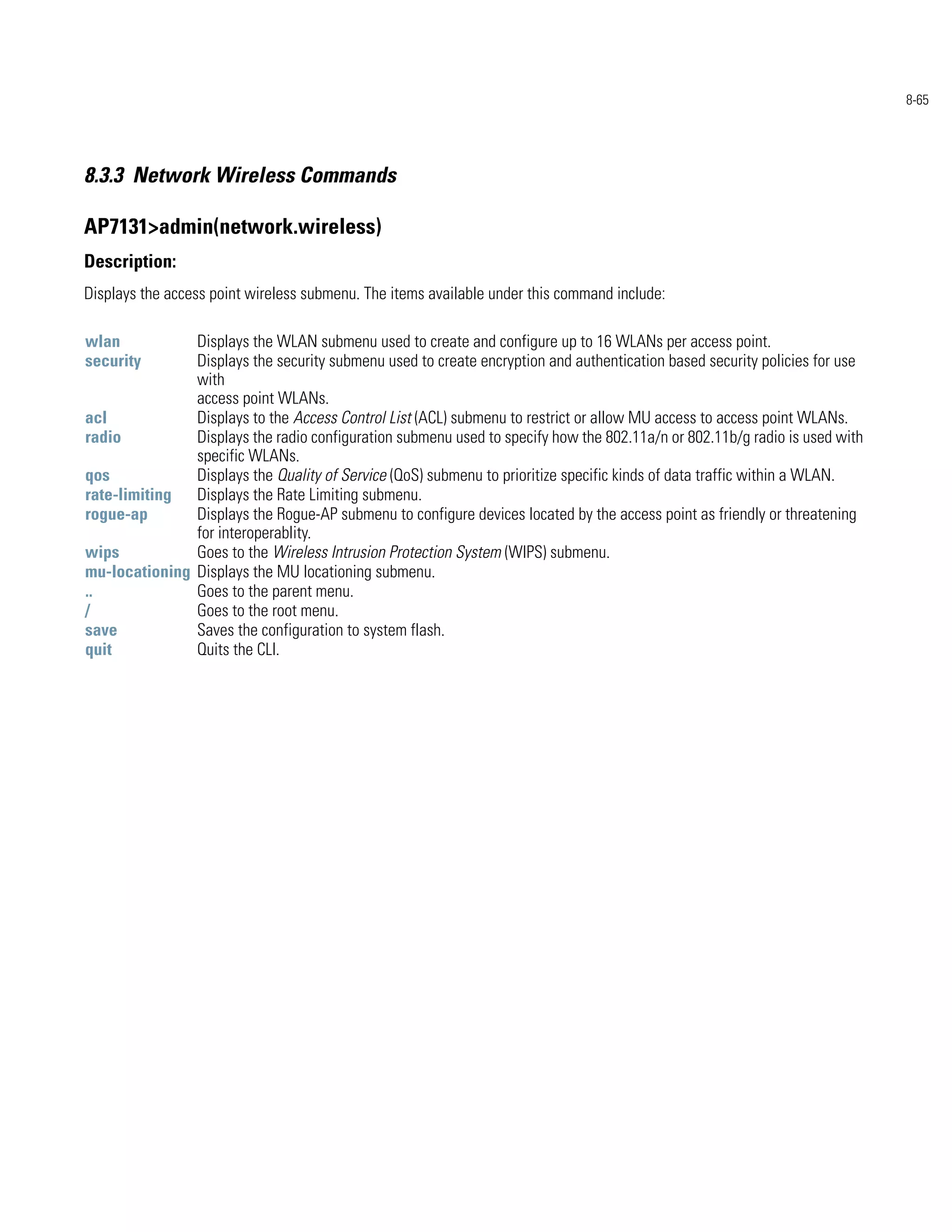 8-65




8.3.3 Network Wireless Commands

AP7131>admin(network.wireless)
Description:
Displays the access point wireless submenu. The items available under this command include:

wlan           Displays the WLAN submenu used to create and configure up to 16 WLANs per access point.
security       Displays the security submenu used to create encryption and authentication based security policies for use
               with
               access point WLANs.
acl            Displays to the Access Control List (ACL) submenu to restrict or allow MU access to access point WLANs.
radio          Displays the radio configuration submenu used to specify how the 802.11a/n or 802.11b/g radio is used with
               specific WLANs.
qos            Displays the Quality of Service (QoS) submenu to prioritize specific kinds of data traffic within a WLAN.
rate-limiting Displays the Rate Limiting submenu.
rogue-ap       Displays the Rogue-AP submenu to configure devices located by the access point as friendly or threatening
               for interoperablity.
wips           Goes to the Wireless Intrusion Protection System (WIPS) submenu.
mu-locationing Displays the MU locationing submenu.
..             Goes to the parent menu.
/              Goes to the root menu.
save           Saves the configuration to system flash.
quit           Quits the CLI.
 