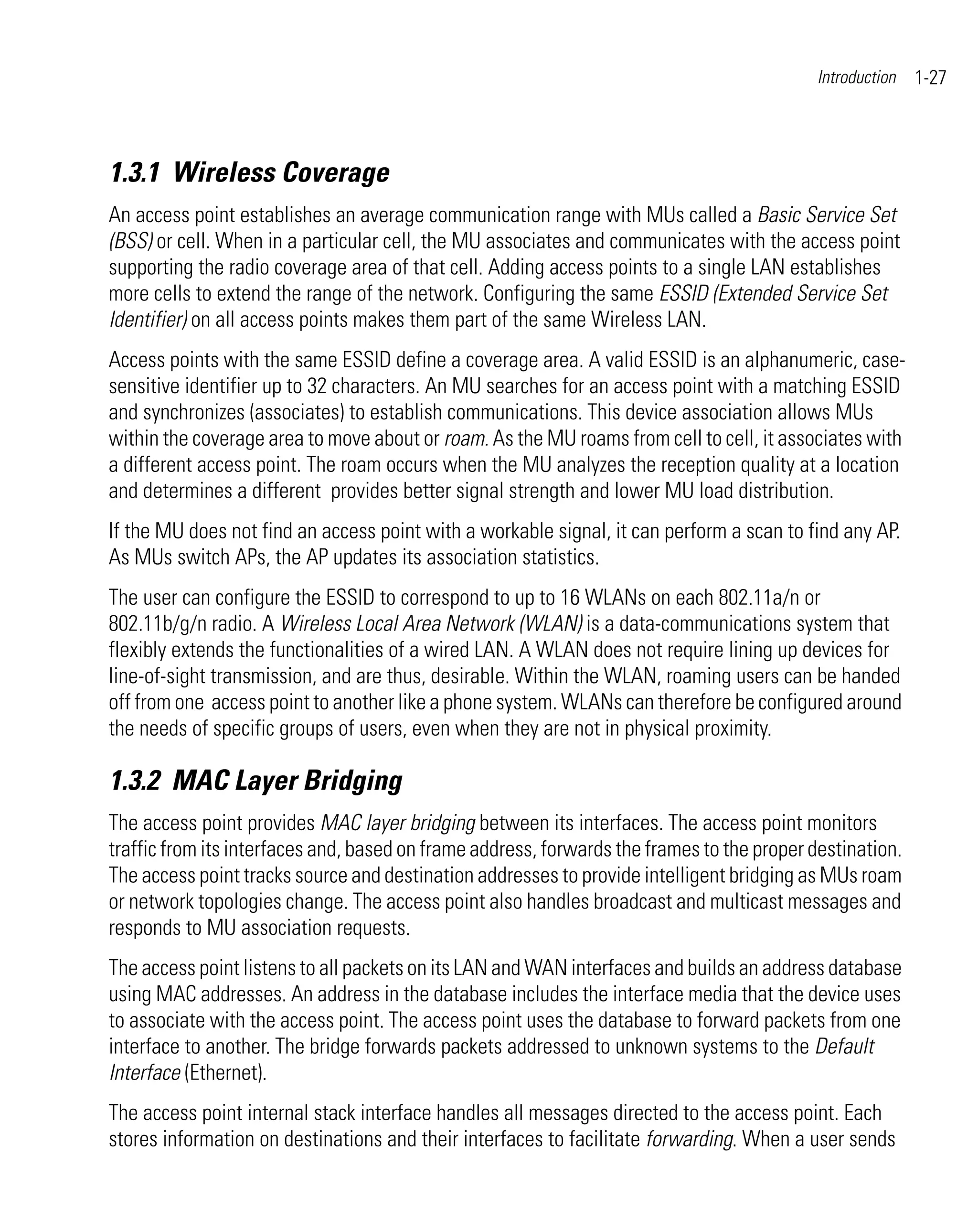 Introduction   1-27



1.3.1 Wireless Coverage
An access point establishes an average communication range with MUs called a Basic Service Set
(BSS) or cell. When in a particular cell, the MU associates and communicates with the access point
supporting the radio coverage area of that cell. Adding access points to a single LAN establishes
more cells to extend the range of the network. Configuring the same ESSID (Extended Service Set
Identifier) on all access points makes them part of the same Wireless LAN.
Access points with the same ESSID define a coverage area. A valid ESSID is an alphanumeric, case-
sensitive identifier up to 32 characters. An MU searches for an access point with a matching ESSID
and synchronizes (associates) to establish communications. This device association allows MUs
within the coverage area to move about or roam. As the MU roams from cell to cell, it associates with
a different access point. The roam occurs when the MU analyzes the reception quality at a location
and determines a different provides better signal strength and lower MU load distribution.
If the MU does not find an access point with a workable signal, it can perform a scan to find any AP.
As MUs switch APs, the AP updates its association statistics.
The user can configure the ESSID to correspond to up to 16 WLANs on each 802.11a/n or
802.11b/g/n radio. A Wireless Local Area Network (WLAN) is a data-communications system that
flexibly extends the functionalities of a wired LAN. A WLAN does not require lining up devices for
line-of-sight transmission, and are thus, desirable. Within the WLAN, roaming users can be handed
off from one access point to another like a phone system. WLANs can therefore be configured around
the needs of specific groups of users, even when they are not in physical proximity.

1.3.2 MAC Layer Bridging
The access point provides MAC layer bridging between its interfaces. The access point monitors
traffic from its interfaces and, based on frame address, forwards the frames to the proper destination.
The access point tracks source and destination addresses to provide intelligent bridging as MUs roam
or network topologies change. The access point also handles broadcast and multicast messages and
responds to MU association requests.
The access point listens to all packets on its LAN and WAN interfaces and builds an address database
using MAC addresses. An address in the database includes the interface media that the device uses
to associate with the access point. The access point uses the database to forward packets from one
interface to another. The bridge forwards packets addressed to unknown systems to the Default
Interface (Ethernet).
The access point internal stack interface handles all messages directed to the access point. Each
stores information on destinations and their interfaces to facilitate forwarding. When a user sends
 