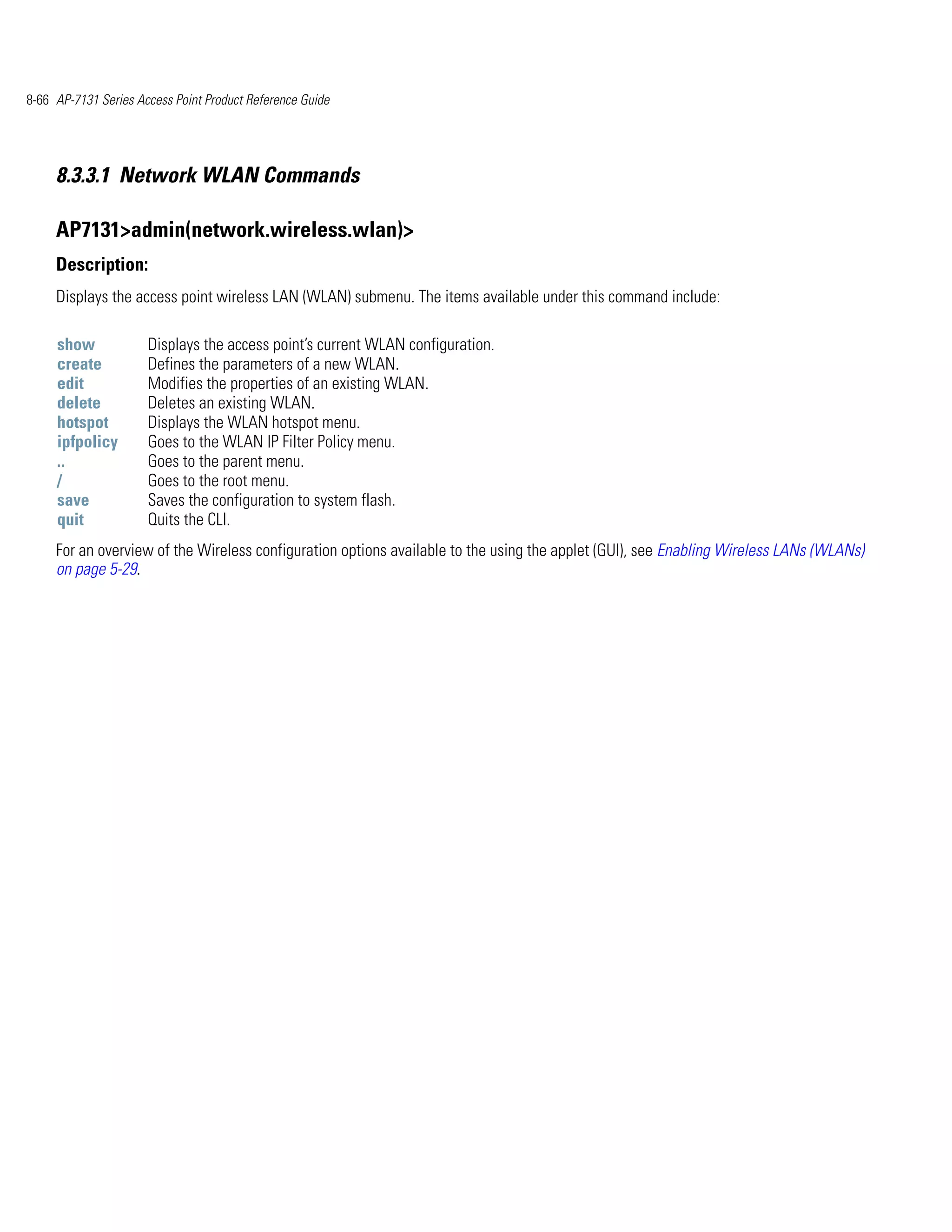 8-66 AP-7131 Series Access Point Product Reference Guide




     8.3.3.1 Network WLAN Commands

     AP7131>admin(network.wireless.wlan)>
     Description:
     Displays the access point wireless LAN (WLAN) submenu. The items available under this command include:

     show             Displays the access point’s current WLAN configuration.
     create           Defines the parameters of a new WLAN.
     edit             Modifies the properties of an existing WLAN.
     delete           Deletes an existing WLAN.
     hotspot          Displays the WLAN hotspot menu.
     ipfpolicy        Goes to the WLAN IP Filter Policy menu.
     ..               Goes to the parent menu.
     /                Goes to the root menu.
     save             Saves the configuration to system flash.
     quit             Quits the CLI.
     For an overview of the Wireless configuration options available to the using the applet (GUI), see Enabling Wireless LANs (WLANs)
     on page 5-29.
 