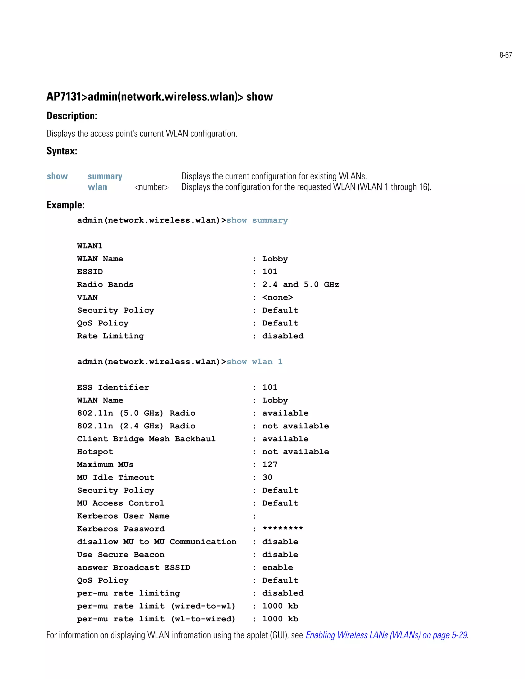 8-67




AP7131>admin(network.wireless.wlan)> show
Description:
Displays the access point’s current WLAN configuration.
Syntax:

show        summary                   Displays the current configuration for existing WLANs.
            wlan         <number>     Displays the configuration for the requested WLAN (WLAN 1 through 16).
Example:
          admin(network.wireless.wlan)>show summary


          WLAN1
          WLAN Name                                       : Lobby
          ESSID                                           : 101
          Radio Bands                                     : 2.4 and 5.0 GHz
          VLAN                                            : <none>
          Security Policy                                 : Default
          QoS Policy                                      : Default
          Rate Limiting                                   : disabled


          admin(network.wireless.wlan)>show wlan 1


          ESS Identifier                                  : 101
          WLAN Name                                       : Lobby
          802.11n (5.0 GHz) Radio                         : available
          802.11n (2.4 GHz) Radio                         : not available
          Client Bridge Mesh Backhaul                     : available
          Hotspot                                         : not available
          Maximum MUs                                     : 127
          MU Idle Timeout                                 : 30
          Security Policy                                 : Default
          MU Access Control                               : Default
          Kerberos User Name                              :
          Kerberos Password                               : ********
          disallow MU to MU Communication                 : disable
          Use Secure Beacon                               : disable
          answer Broadcast ESSID                          : enable
          QoS Policy                                      : Default
          per-mu rate limiting                            : disabled
          per-mu rate limit (wired-to-wl)                 : 1000 kb
          per-mu rate limit (wl-to-wired)                 : 1000 kb
For information on displaying WLAN infromation using the applet (GUI), see Enabling Wireless LANs (WLANs) on page 5-29.
 