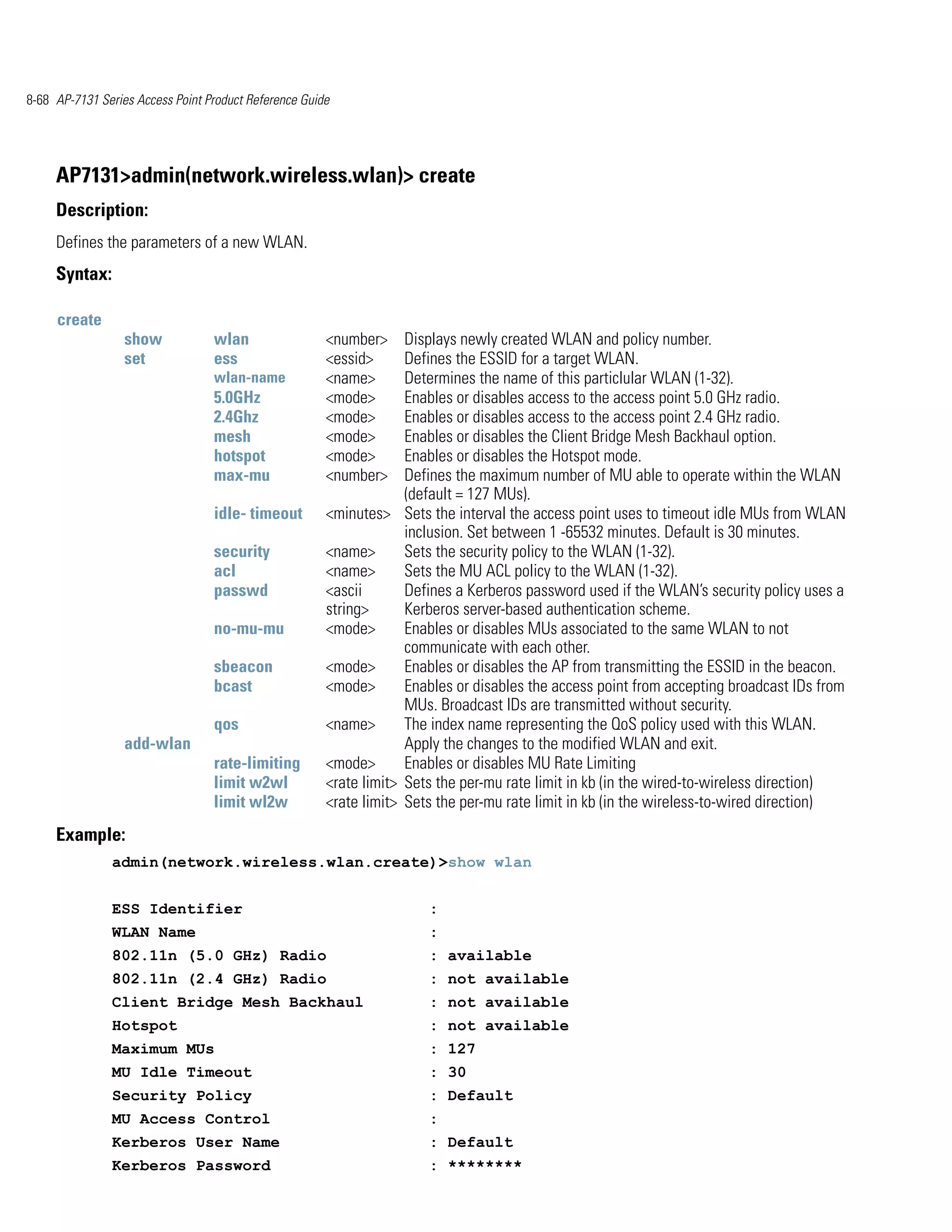 8-68 AP-7131 Series Access Point Product Reference Guide




     AP7131>admin(network.wireless.wlan)> create
     Description:
     Defines the parameters of a new WLAN.
     Syntax:

     create
                  show            wlan                 <number>     Displays newly created WLAN and policy number.
                  set             ess                  <essid>      Defines the ESSID for a target WLAN.
                                  wlan-name            <name>       Determines the name of this particlular WLAN (1-32).
                                  5.0GHz               <mode>       Enables or disables access to the access point 5.0 GHz radio.
                                  2.4Ghz               <mode>       Enables or disables access to the access point 2.4 GHz radio.
                                  mesh                 <mode>       Enables or disables the Client Bridge Mesh Backhaul option.
                                  hotspot              <mode>       Enables or disables the Hotspot mode.
                                  max-mu               <number>     Defines the maximum number of MU able to operate within the WLAN
                                                                    (default = 127 MUs).
                                  idle- timeout        <minutes> Sets the interval the access point uses to timeout idle MUs from WLAN
                                                                    inclusion. Set between 1 -65532 minutes. Default is 30 minutes.
                                  security             <name>       Sets the security policy to the WLAN (1-32).
                                  acl                  <name>       Sets the MU ACL policy to the WLAN (1-32).
                                  passwd               <ascii       Defines a Kerberos password used if the WLAN’s security policy uses a
                                                       string>      Kerberos server-based authentication scheme.
                                  no-mu-mu             <mode>       Enables or disables MUs associated to the same WLAN to not
                                                                    communicate with each other.
                                  sbeacon              <mode>       Enables or disables the AP from transmitting the ESSID in the beacon.
                                  bcast                <mode>       Enables or disables the access point from accepting broadcast IDs from
                                                                    MUs. Broadcast IDs are transmitted without security.
                                  qos                  <name>       The index name representing the QoS policy used with this WLAN.
                  add-wlan                                          Apply the changes to the modified WLAN and exit.
                                  rate-limiting        <mode>       Enables or disables MU Rate Limiting
                                  limit w2wl           <rate limit> Sets the per-mu rate limit in kb (in the wired-to-wireless direction)
                                  limit wl2w           <rate limit> Sets the per-mu rate limit in kb (in the wireless-to-wired direction)
     Example:
               admin(network.wireless.wlan.create)>show wlan


               ESS Identifier                                          :
               WLAN Name                                               :
               802.11n (5.0 GHz) Radio                                 : available
               802.11n (2.4 GHz) Radio                                 : not available
               Client Bridge Mesh Backhaul                             : not available
               Hotspot                                                 : not available
               Maximum MUs                                             : 127
               MU Idle Timeout                                         : 30
               Security Policy                                         : Default
               MU Access Control                                       :
               Kerberos User Name                                      : Default
               Kerberos Password                                       : ********
 