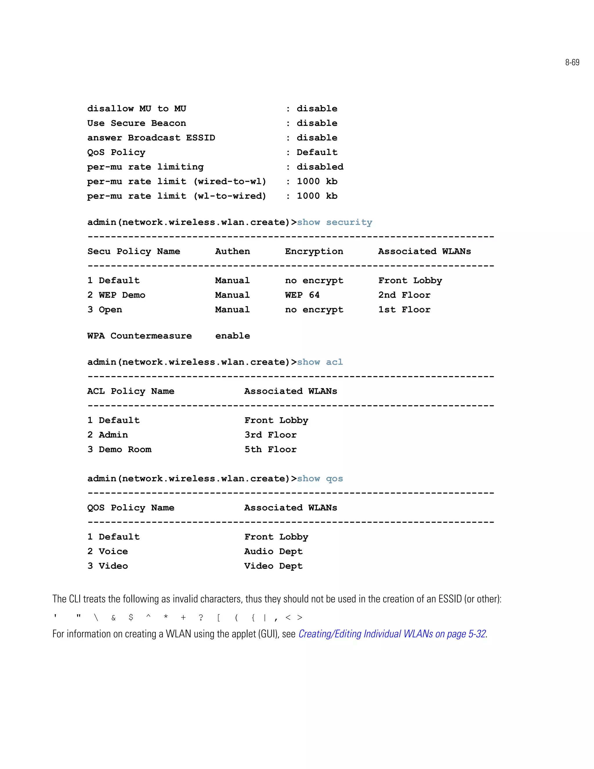 8-69




          disallow MU to MU                                   : disable
          Use Secure Beacon                                   : disable
          answer Broadcast ESSID                              : disable
          QoS Policy                                          : Default
          per-mu rate limiting                                : disabled
          per-mu rate limit (wired-to-wl)                     : 1000 kb
          per-mu rate limit (wl-to-wired)                     : 1000 kb

          admin(network.wireless.wlan.create)>show security
          ----------------------------------------------------------------------
          Secu Policy Name                 Authen             Encryption               Associated WLANs
          ----------------------------------------------------------------------
          1 Default                        Manual             no encrypt               Front Lobby
          2 WEP Demo                       Manual             WEP 64                   2nd Floor
          3 Open                           Manual             no encrypt               1st Floor

          WPA Countermeasure               enable

          admin(network.wireless.wlan.create)>show acl
          ----------------------------------------------------------------------
          ACL Policy Name                           Associated WLANs
          ----------------------------------------------------------------------
          1 Default                                 Front Lobby
          2 Admin                                   3rd Floor
          3 Demo Room                               5th Floor


          admin(network.wireless.wlan.create)>show qos
          ----------------------------------------------------------------------
          QOS Policy Name                           Associated WLANs
          ----------------------------------------------------------------------
          1 Default                                 Front Lobby
          2 Voice                                   Audio Dept
          3 Video                                   Video Dept


The CLI treats the following as invalid characters, thus they should not be used in the creation of an ESSID (or other):
'     "       &    $   ^    *    +   ?    [    (   { | , < >
For information on creating a WLAN using the applet (GUI), see Creating/Editing Individual WLANs on page 5-32.
 