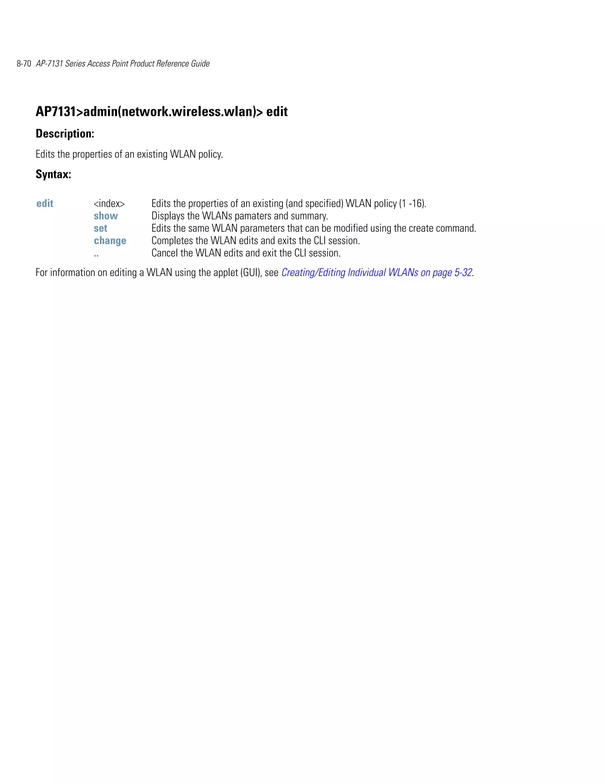 8-70 AP-7131 Series Access Point Product Reference Guide




     AP7131>admin(network.wireless.wlan)> edit
     Description:
     Edits the properties of an existing WLAN policy.
     Syntax:

     edit             <index>          Edits the properties of an existing (and specified) WLAN policy (1 -16).
                      show             Displays the WLANs pamaters and summary.
                      set              Edits the same WLAN parameters that can be modified using the create command.
                      change           Completes the WLAN edits and exits the CLI session.
                      ..               Cancel the WLAN edits and exit the CLI session.
     For information on editing a WLAN using the applet (GUI), see Creating/Editing Individual WLANs on page 5-32.
 