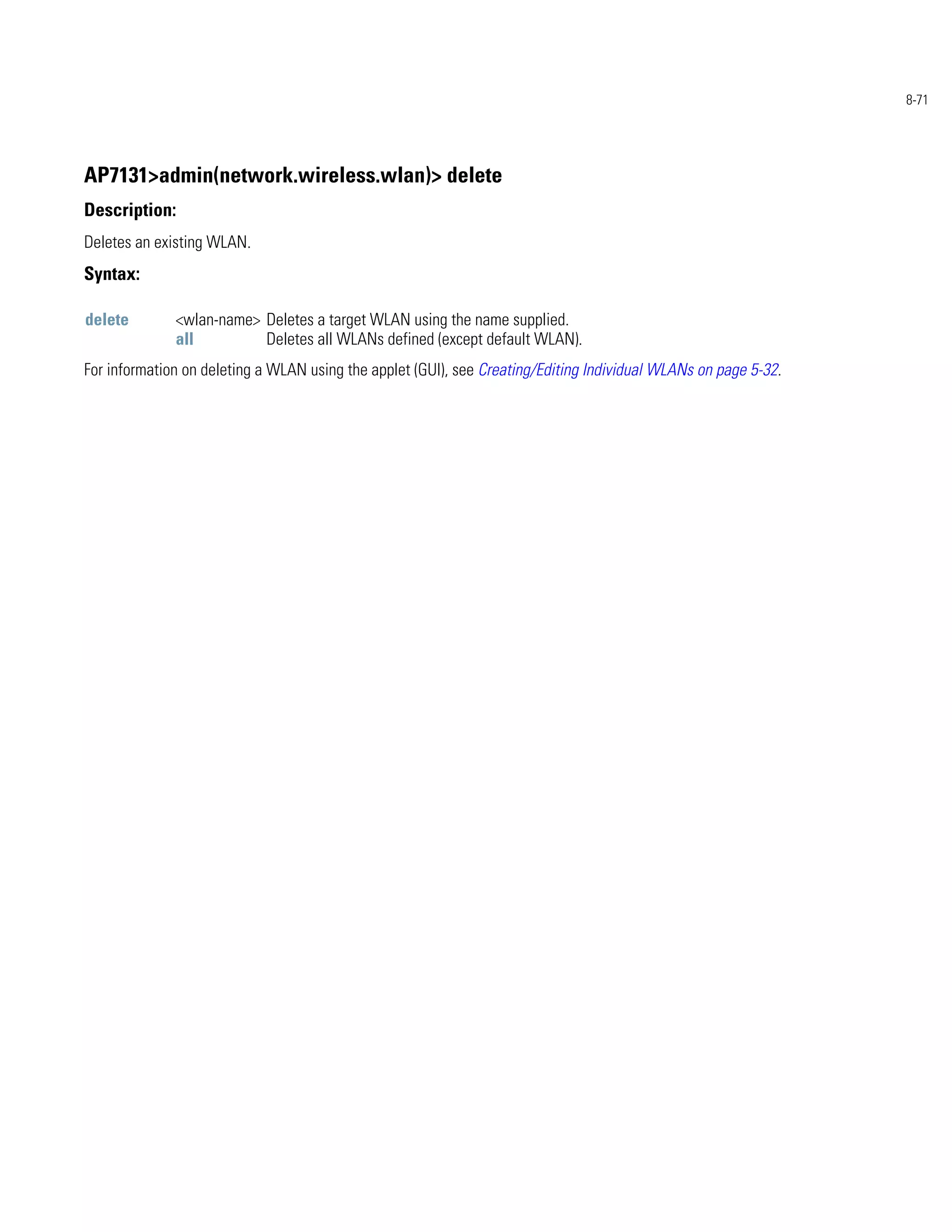 8-71




AP7131>admin(network.wireless.wlan)> delete
Description:
Deletes an existing WLAN.
Syntax:

delete        <wlan-name> Deletes a target WLAN using the name supplied.
              all         Deletes all WLANs defined (except default WLAN).
For information on deleting a WLAN using the applet (GUI), see Creating/Editing Individual WLANs on page 5-32.
 