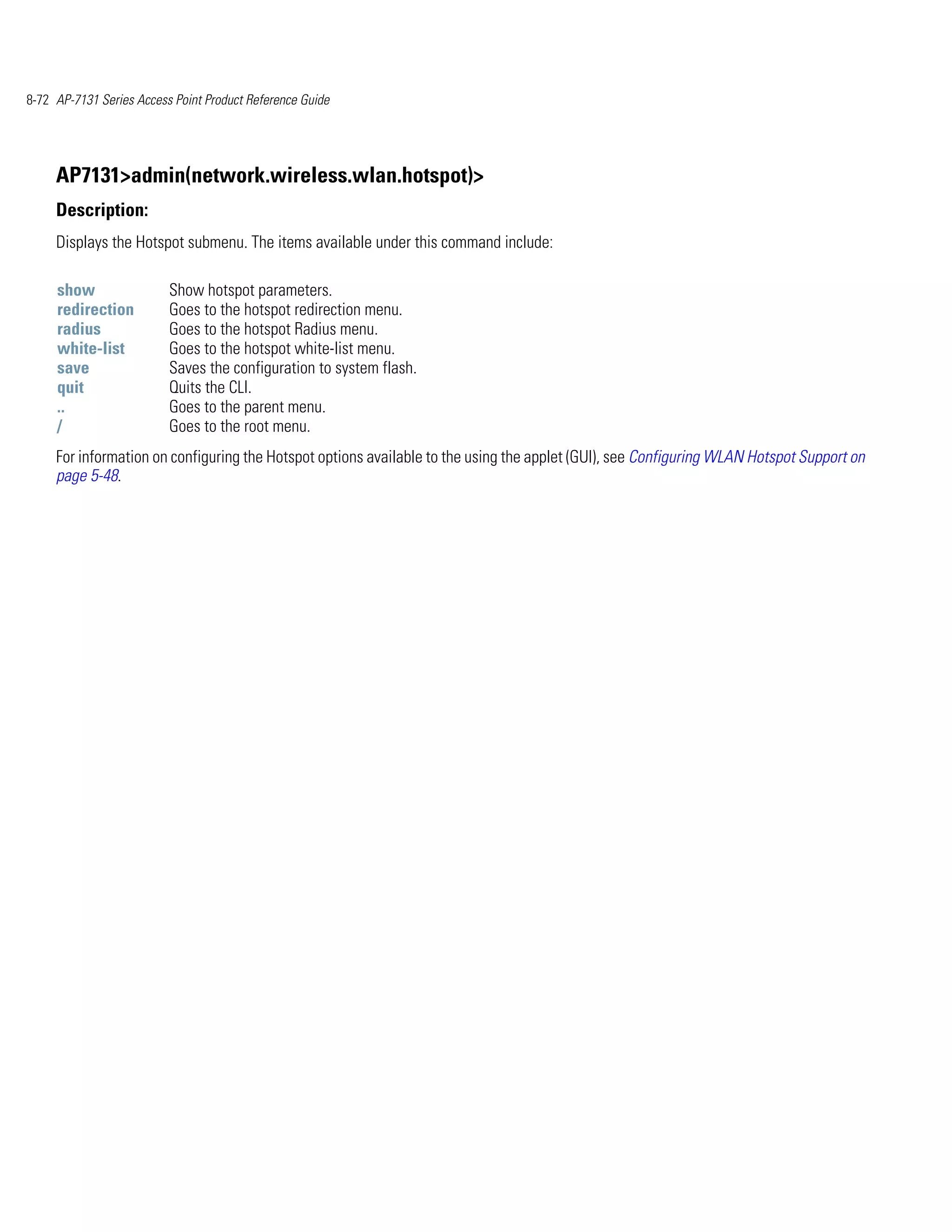 8-72 AP-7131 Series Access Point Product Reference Guide




     AP7131>admin(network.wireless.wlan.hotspot)>
     Description:
     Displays the Hotspot submenu. The items available under this command include:

     show                 Show hotspot parameters.
     redirection          Goes to the hotspot redirection menu.
     radius               Goes to the hotspot Radius menu.
     white-list           Goes to the hotspot white-list menu.
     save                 Saves the configuration to system flash.
     quit                 Quits the CLI.
     ..                   Goes to the parent menu.
     /                    Goes to the root menu.
     For information on configuring the Hotspot options available to the using the applet (GUI), see Configuring WLAN Hotspot Support on
     page 5-48.
 