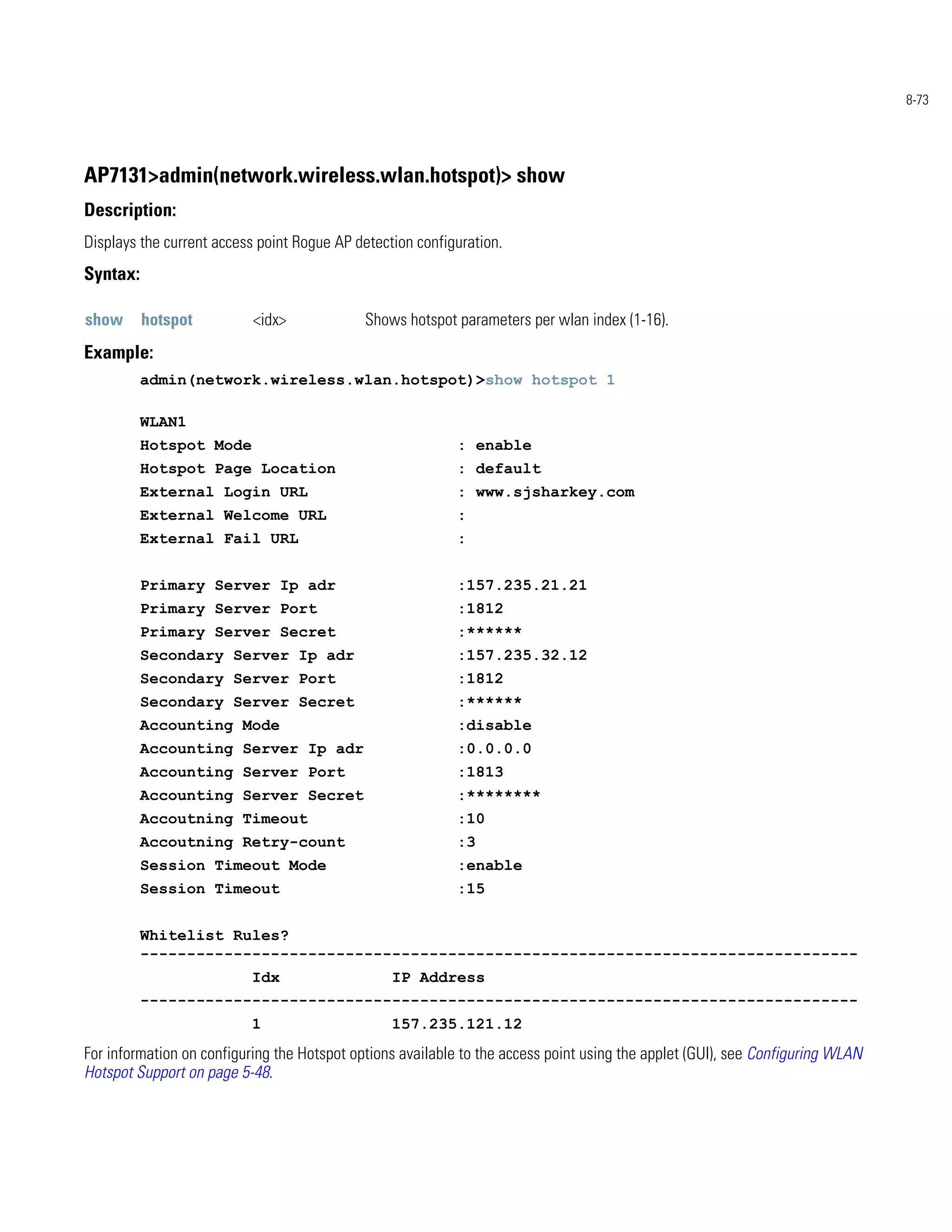 8-73




AP7131>admin(network.wireless.wlan.hotspot)> show
Description:
Displays the current access point Rogue AP detection configuration.
Syntax:

show      hotspot          <idx>             Shows hotspot parameters per wlan index (1-16).
Example:
          admin(network.wireless.wlan.hotspot)>show hotspot 1

          WLAN1
          Hotspot Mode                                     : enable
          Hotspot Page Location                            : default
          External Login URL                               : www.sjsharkey.com
          External Welcome URL                             :
          External Fail URL                                :


          Primary Server Ip adr                            :157.235.21.21
          Primary Server Port                              :1812
          Primary Server Secret                            :******
          Secondary Server Ip adr                          :157.235.32.12
          Secondary Server Port                            :1812
          Secondary Server Secret                          :******
          Accounting Mode                                  :disable
          Accounting Server Ip adr                         :0.0.0.0
          Accounting Server Port                           :1813
          Accounting Server Secret                         :********
          Accoutning Timeout                               :10
          Accoutning Retry-count                           :3
          Session Timeout Mode                             :enable
          Session Timeout                                  :15


          Whitelist Rules?
          -----------------------------------------------------------------------------
                          Idx                    IP Address
          -----------------------------------------------------------------------------
                          1                      157.235.121.12
For information on configuring the Hotspot options available to the access point using the applet (GUI), see Configuring WLAN
Hotspot Support on page 5-48.
 