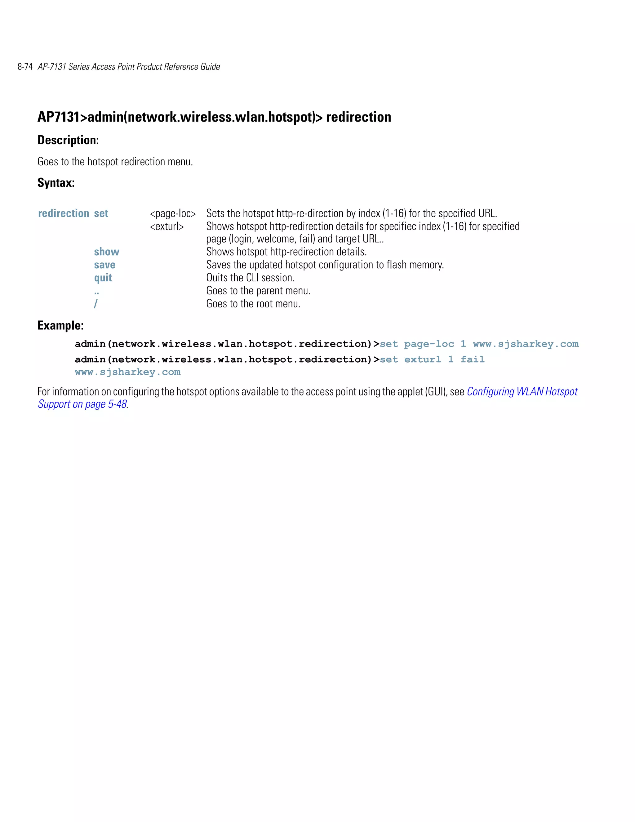 8-74 AP-7131 Series Access Point Product Reference Guide




     AP7131>admin(network.wireless.wlan.hotspot)> redirection
     Description:
     Goes to the hotspot redirection menu.
     Syntax:

     redirection set                <page-loc> Sets the hotspot http-re-direction by index (1-16) for the specified URL.
                                    <exturl>   Shows hotspot http-redirection details for specifiec index (1-16) for specified
                                               page (login, welcome, fail) and target URL..
                     show                      Shows hotspot http-redirection details.
                     save                      Saves the updated hotspot configuration to flash memory.
                     quit                      Quits the CLI session.
                     ..                        Goes to the parent menu.
                     /                         Goes to the root menu.
     Example:
               admin(network.wireless.wlan.hotspot.redirection)>set page-loc 1 www.sjsharkey.com
               admin(network.wireless.wlan.hotspot.redirection)>set exturl 1 fail
               www.sjsharkey.com
     For information on configuring the hotspot options available to the access point using the applet (GUI), see Configuring WLAN Hotspot
     Support on page 5-48.
 