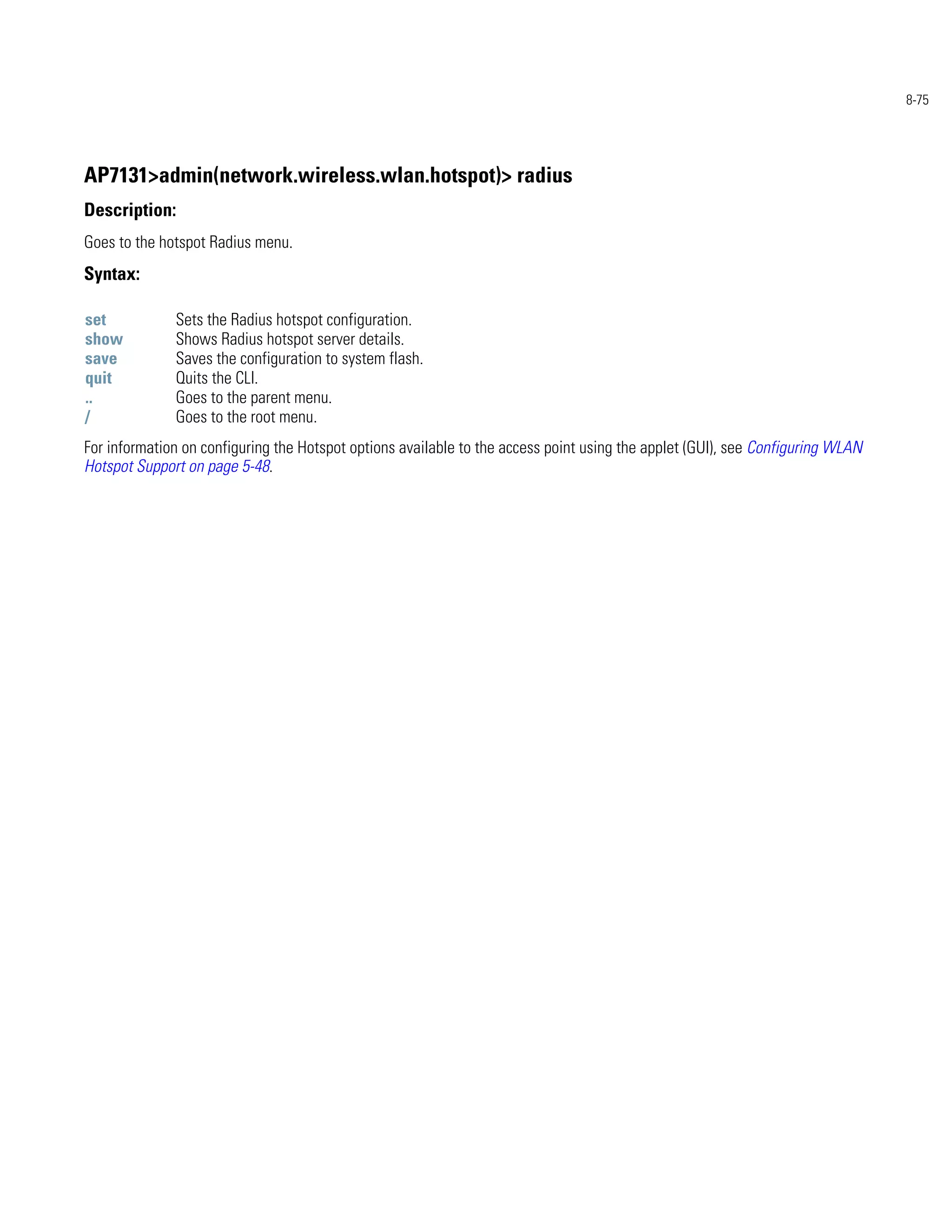 8-75




AP7131>admin(network.wireless.wlan.hotspot)> radius
Description:
Goes to the hotspot Radius menu.
Syntax:

set           Sets the Radius hotspot configuration.
show          Shows Radius hotspot server details.
save          Saves the configuration to system flash.
quit          Quits the CLI.
..            Goes to the parent menu.
/             Goes to the root menu.
For information on configuring the Hotspot options available to the access point using the applet (GUI), see Configuring WLAN
Hotspot Support on page 5-48.
 