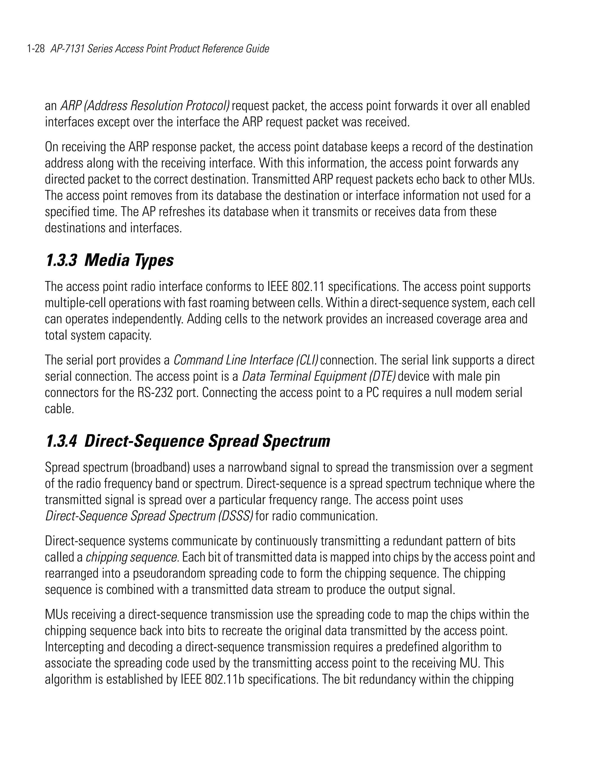 1-28 AP-7131 Series Access Point Product Reference Guide




    an ARP (Address Resolution Protocol) request packet, the access point forwards it over all enabled
    interfaces except over the interface the ARP request packet was received.
    On receiving the ARP response packet, the access point database keeps a record of the destination
    address along with the receiving interface. With this information, the access point forwards any
    directed packet to the correct destination. Transmitted ARP request packets echo back to other MUs.
    The access point removes from its database the destination or interface information not used for a
    specified time. The AP refreshes its database when it transmits or receives data from these
    destinations and interfaces.

    1.3.3 Media Types
    The access point radio interface conforms to IEEE 802.11 specifications. The access point supports
    multiple-cell operations with fast roaming between cells. Within a direct-sequence system, each cell
    can operates independently. Adding cells to the network provides an increased coverage area and
    total system capacity.
    The serial port provides a Command Line Interface (CLI) connection. The serial link supports a direct
    serial connection. The access point is a Data Terminal Equipment (DTE) device with male pin
    connectors for the RS-232 port. Connecting the access point to a PC requires a null modem serial
    cable.

    1.3.4 Direct-Sequence Spread Spectrum
    Spread spectrum (broadband) uses a narrowband signal to spread the transmission over a segment
    of the radio frequency band or spectrum. Direct-sequence is a spread spectrum technique where the
    transmitted signal is spread over a particular frequency range. The access point uses
    Direct-Sequence Spread Spectrum (DSSS) for radio communication.
    Direct-sequence systems communicate by continuously transmitting a redundant pattern of bits
    called a chipping sequence. Each bit of transmitted data is mapped into chips by the access point and
    rearranged into a pseudorandom spreading code to form the chipping sequence. The chipping
    sequence is combined with a transmitted data stream to produce the output signal.
    MUs receiving a direct-sequence transmission use the spreading code to map the chips within the
    chipping sequence back into bits to recreate the original data transmitted by the access point.
    Intercepting and decoding a direct-sequence transmission requires a predefined algorithm to
    associate the spreading code used by the transmitting access point to the receiving MU. This
    algorithm is established by IEEE 802.11b specifications. The bit redundancy within the chipping
 