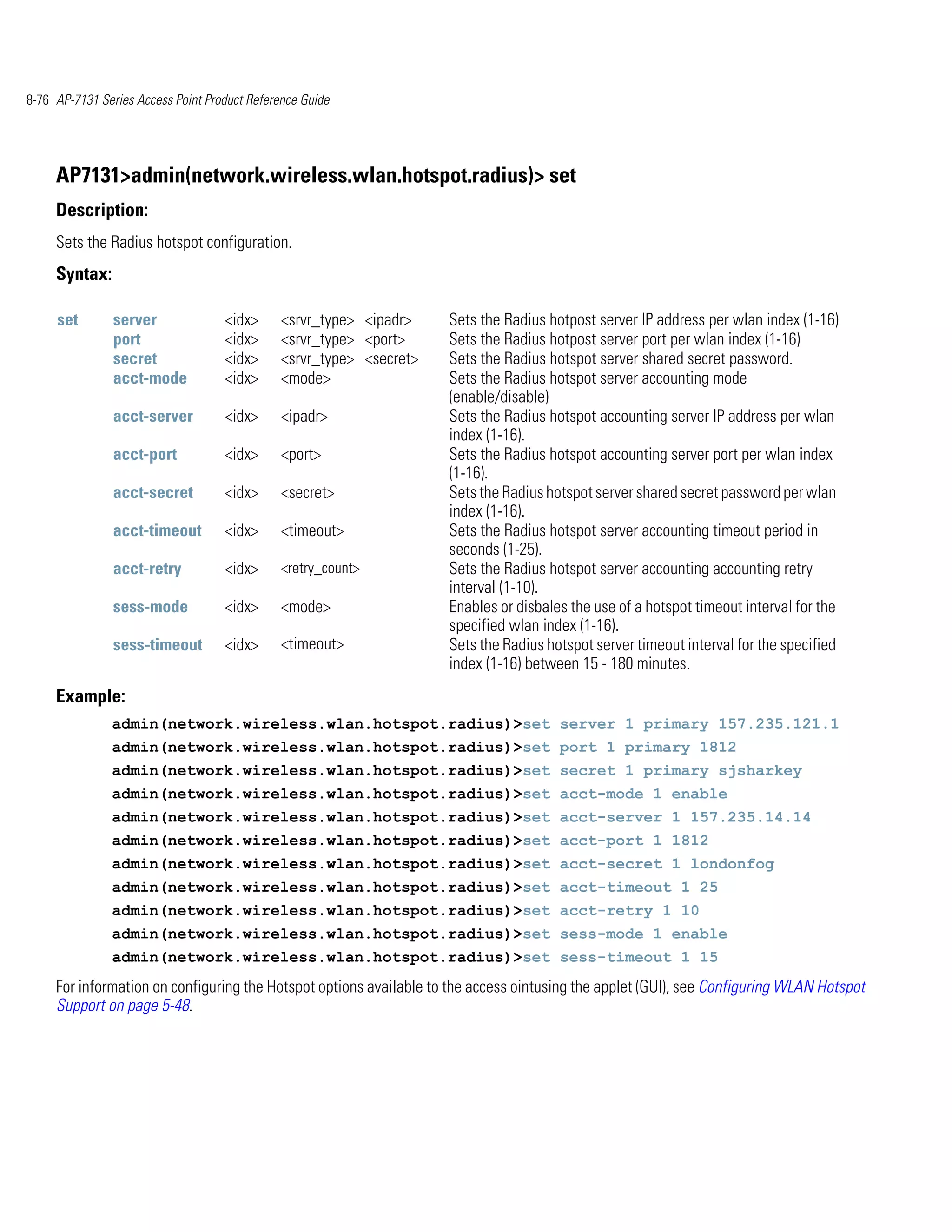 8-76 AP-7131 Series Access Point Product Reference Guide




     AP7131>admin(network.wireless.wlan.hotspot.radius)> set
     Description:
     Sets the Radius hotspot configuration.
     Syntax:

     set        server              <idx>      <srvr_type> <ipadr>    Sets the Radius hotpost server IP address per wlan index (1-16)
                port                <idx>      <srvr_type> <port>     Sets the Radius hotpost server port per wlan index (1-16)
                secret              <idx>      <srvr_type> <secret>   Sets the Radius hotspot server shared secret password.
                acct-mode           <idx>      <mode>                 Sets the Radius hotspot server accounting mode
                                                                      (enable/disable)
                acct-server         <idx>      <ipadr>                Sets the Radius hotspot accounting server IP address per wlan
                                                                      index (1-16).
                acct-port           <idx>      <port>                 Sets the Radius hotspot accounting server port per wlan index
                                                                      (1-16).
                acct-secret         <idx>      <secret>               Sets the Radius hotspot server shared secret password per wlan
                                                                      index (1-16).
                acct-timeout        <idx>      <timeout>              Sets the Radius hotspot server accounting timeout period in
                                                                      seconds (1-25).
                acct-retry          <idx>      <retry_count>          Sets the Radius hotspot server accounting accounting retry
                                                                      interval (1-10).
                sess-mode           <idx>      <mode>                 Enables or disbales the use of a hotspot timeout interval for the
                                                                      specified wlan index (1-16).
                sess-timeout        <idx>      <timeout>              Sets the Radius hotspot server timeout interval for the specified
                                                                      index (1-16) between 15 - 180 minutes.
     Example:
               admin(network.wireless.wlan.hotspot.radius)>set server 1 primary 157.235.121.1
               admin(network.wireless.wlan.hotspot.radius)>set port 1 primary 1812
               admin(network.wireless.wlan.hotspot.radius)>set secret 1 primary sjsharkey
               admin(network.wireless.wlan.hotspot.radius)>set acct-mode 1 enable
               admin(network.wireless.wlan.hotspot.radius)>set acct-server 1 157.235.14.14
               admin(network.wireless.wlan.hotspot.radius)>set acct-port 1 1812
               admin(network.wireless.wlan.hotspot.radius)>set acct-secret 1 londonfog
               admin(network.wireless.wlan.hotspot.radius)>set acct-timeout 1 25
               admin(network.wireless.wlan.hotspot.radius)>set acct-retry 1 10
               admin(network.wireless.wlan.hotspot.radius)>set sess-mode 1 enable
               admin(network.wireless.wlan.hotspot.radius)>set sess-timeout 1 15
     For information on configuring the Hotspot options available to the access ointusing the applet (GUI), see Configuring WLAN Hotspot
     Support on page 5-48.
 