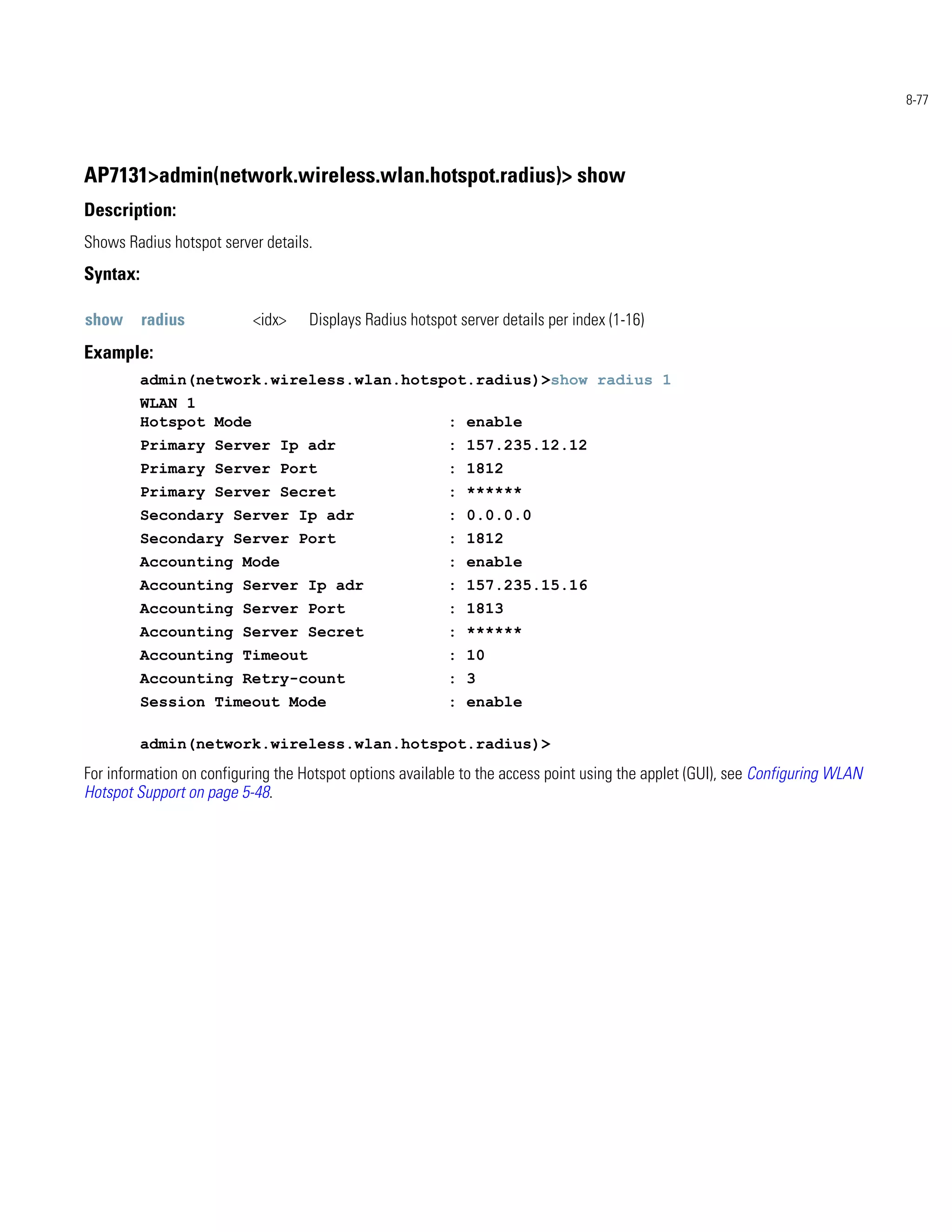 8-77




AP7131>admin(network.wireless.wlan.hotspot.radius)> show
Description:
Shows Radius hotspot server details.
Syntax:

show      radius           <idx>    Displays Radius hotspot server details per index (1-16)
Example:
          admin(network.wireless.wlan.hotspot.radius)>show radius 1
          WLAN 1
          Hotspot Mode                                    : enable
          Primary Server Ip adr                           : 157.235.12.12
          Primary Server Port                             : 1812
          Primary Server Secret                           : ******
          Secondary Server Ip adr                         : 0.0.0.0
          Secondary Server Port                           : 1812
          Accounting Mode                                 : enable
          Accounting Server Ip adr                        : 157.235.15.16
          Accounting Server Port                          : 1813
          Accounting Server Secret                        : ******
          Accounting Timeout                              : 10
          Accounting Retry-count                          : 3
          Session Timeout Mode                            : enable

          admin(network.wireless.wlan.hotspot.radius)>
For information on configuring the Hotspot options available to the access point using the applet (GUI), see Configuring WLAN
Hotspot Support on page 5-48.
 