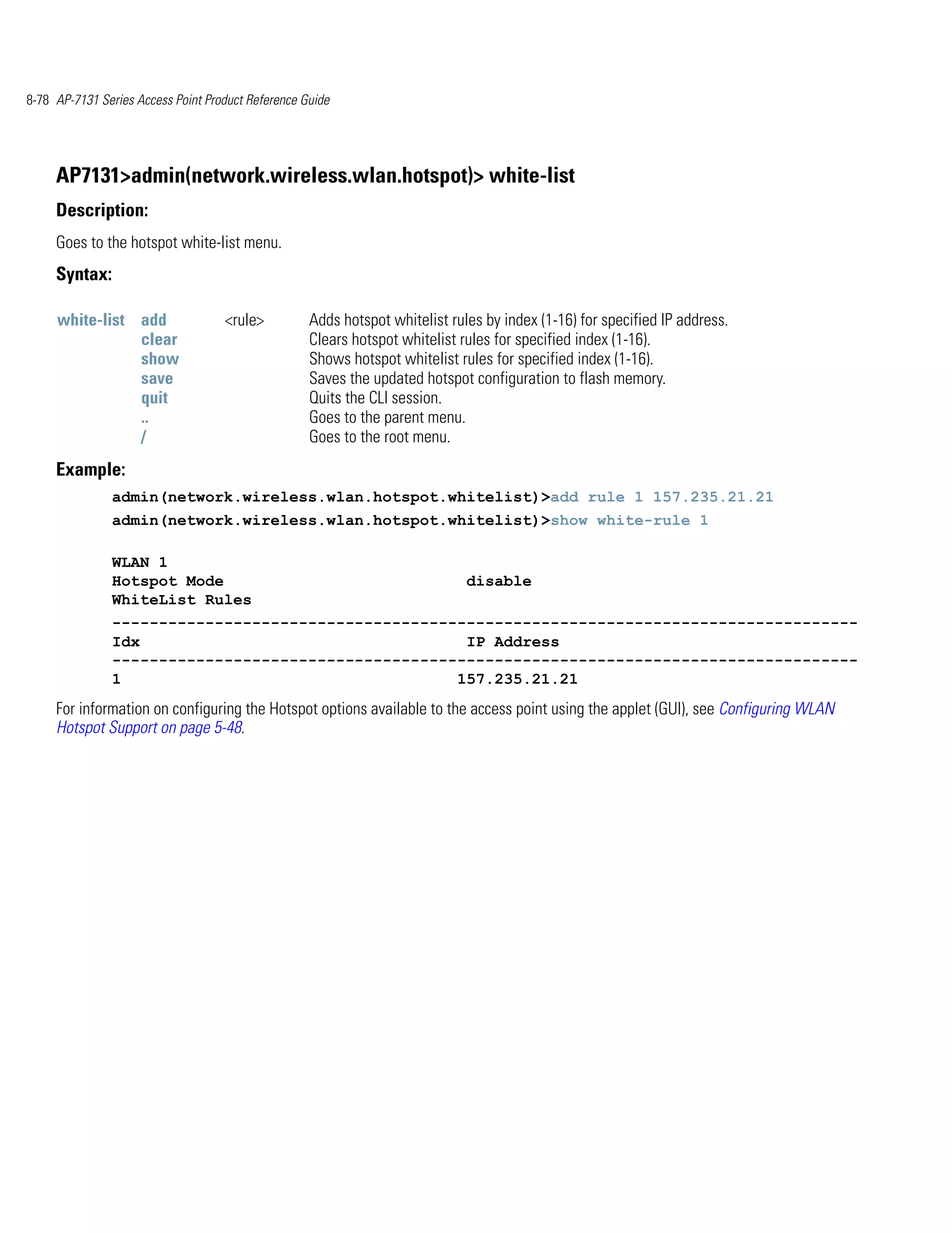 8-78 AP-7131 Series Access Point Product Reference Guide




     AP7131>admin(network.wireless.wlan.hotspot)> white-list
     Description:
     Goes to the hotspot white-list menu.
     Syntax:

     white-list add                 <rule>          Adds hotspot whitelist rules by index (1-16) for specified IP address.
                clear                               Clears hotspot whitelist rules for specified index (1-16).
                show                                Shows hotspot whitelist rules for specified index (1-16).
                save                                Saves the updated hotspot configuration to flash memory.
                quit                                Quits the CLI session.
                ..                                  Goes to the parent menu.
                /                                   Goes to the root menu.
     Example:
               admin(network.wireless.wlan.hotspot.whitelist)>add rule 1 157.235.21.21
               admin(network.wireless.wlan.hotspot.whitelist)>show white-rule 1

               WLAN 1
               Hotspot Mode                                                   disable
               WhiteList Rules
               --------------------------------------------------------------------------------
               Idx                                   IP Address
               --------------------------------------------------------------------------------
               1                                    157.235.21.21
     For information on configuring the Hotspot options available to the access point using the applet (GUI), see Configuring WLAN
     Hotspot Support on page 5-48.
 
