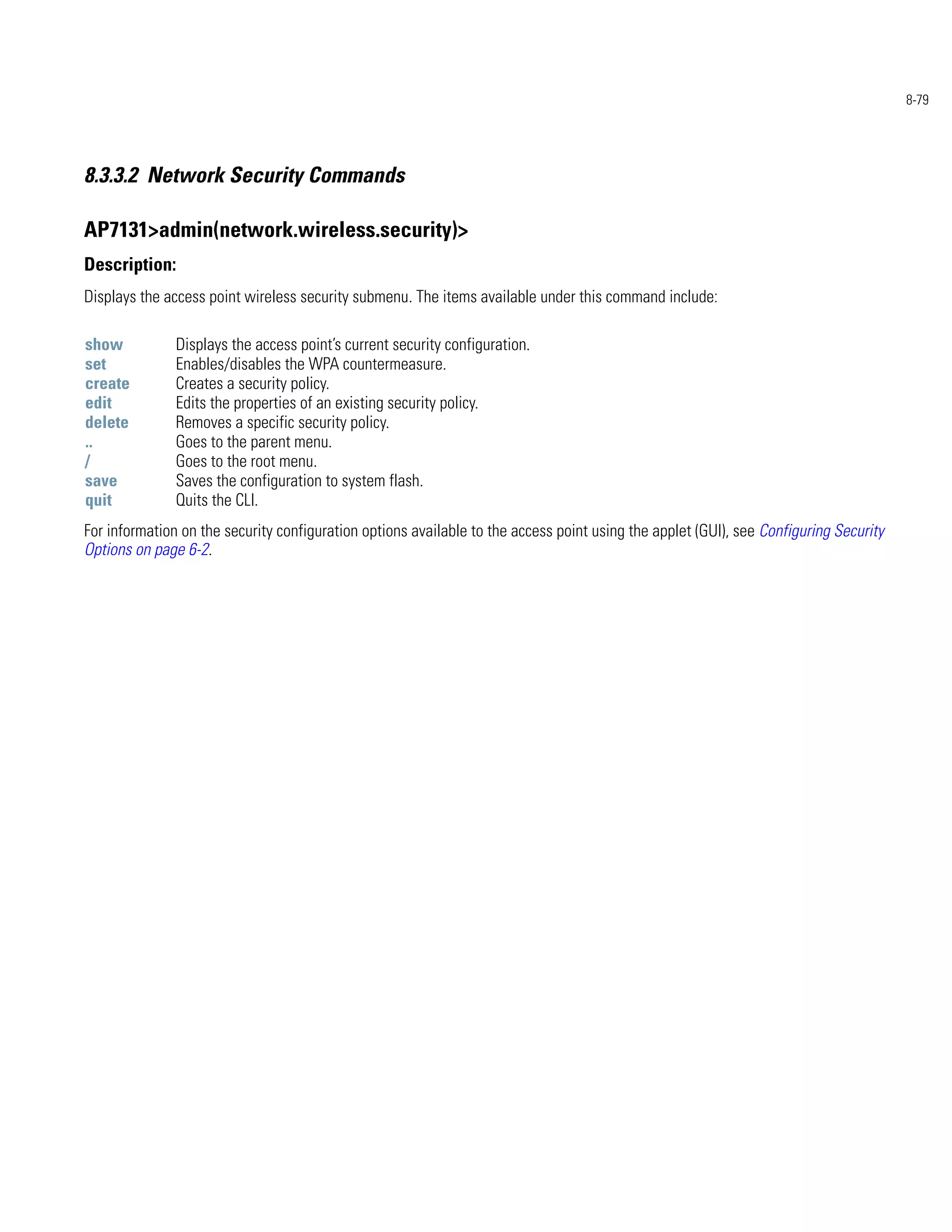 8-79




8.3.3.2 Network Security Commands

AP7131>admin(network.wireless.security)>
Description:
Displays the access point wireless security submenu. The items available under this command include:

show           Displays the access point’s current security configuration.
set            Enables/disables the WPA countermeasure.
create         Creates a security policy.
edit           Edits the properties of an existing security policy.
delete         Removes a specific security policy.
..             Goes to the parent menu.
/              Goes to the root menu.
save           Saves the configuration to system flash.
quit           Quits the CLI.
For information on the security configuration options available to the access point using the applet (GUI), see Configuring Security
Options on page 6-2.
 