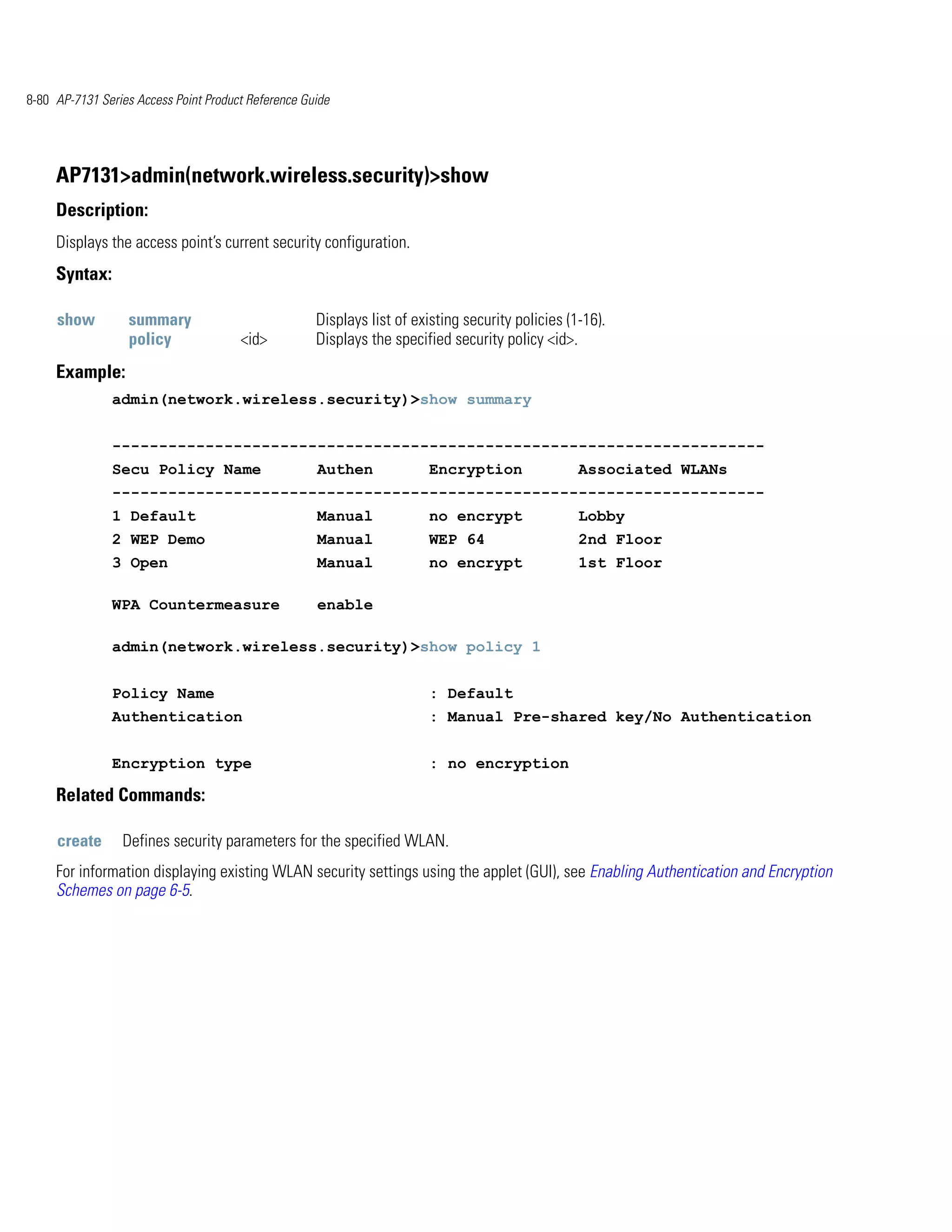 8-80 AP-7131 Series Access Point Product Reference Guide




     AP7131>admin(network.wireless.security)>show
     Description:
     Displays the access point’s current security configuration.
     Syntax:

     show         summary                            Displays list of existing security policies (1-16).
                  policy               <id>          Displays the specified security policy <id>.
     Example:
               admin(network.wireless.security)>show summary


               ----------------------------------------------------------------------
               Secu Policy Name                      Authen             Encryption                 Associated WLANs
               ----------------------------------------------------------------------
               1 Default                             Manual             no encrypt                 Lobby
               2 WEP Demo                            Manual             WEP 64                     2nd Floor
               3 Open                                Manual             no encrypt                 1st Floor

               WPA Countermeasure                    enable

               admin(network.wireless.security)>show policy 1


               Policy Name                                              : Default
               Authentication                                           : Manual Pre-shared key/No Authentication


               Encryption type                                          : no encryption

     Related Commands:

     create      Defines security parameters for the specified WLAN.
     For information displaying existing WLAN security settings using the applet (GUI), see Enabling Authentication and Encryption
     Schemes on page 6-5.
 