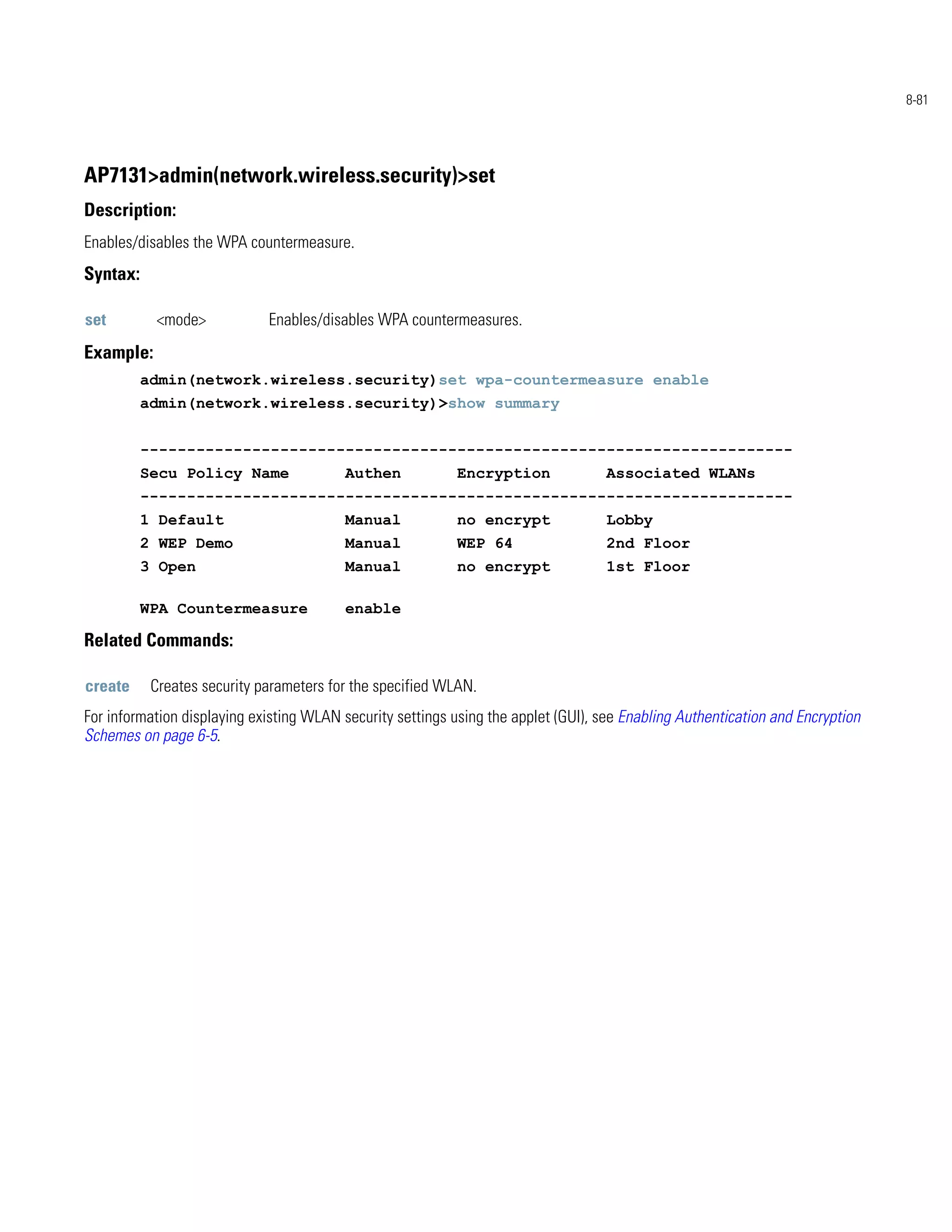 8-81




AP7131>admin(network.wireless.security)>set
Description:
Enables/disables the WPA countermeasure.
Syntax:

set        <mode>            Enables/disables WPA countermeasures.
Example:
          admin(network.wireless.security)set wpa-countermeasure enable
          admin(network.wireless.security)>show summary


          ----------------------------------------------------------------------
          Secu Policy Name                Authen            Encryption              Associated WLANs
          ----------------------------------------------------------------------
          1 Default                       Manual            no encrypt              Lobby
          2 WEP Demo                      Manual            WEP 64                  2nd Floor
          3 Open                          Manual            no encrypt              1st Floor

          WPA Countermeasure              enable

Related Commands:

create     Creates security parameters for the specified WLAN.
For information displaying existing WLAN security settings using the applet (GUI), see Enabling Authentication and Encryption
Schemes on page 6-5.
 