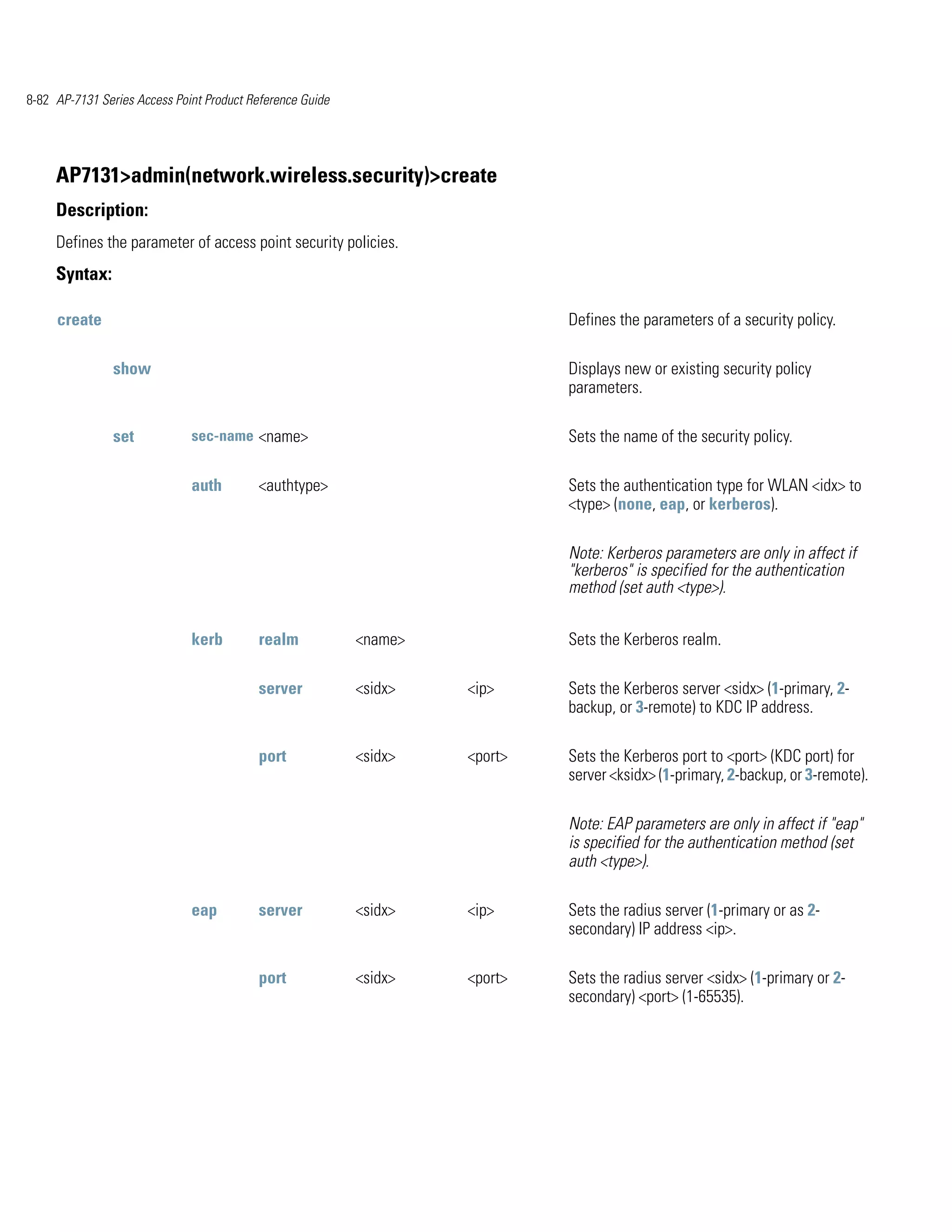 8-82 AP-7131 Series Access Point Product Reference Guide




     AP7131>admin(network.wireless.security)>create
     Description:
     Defines the parameter of access point security policies.
     Syntax:

     create                                                                  Defines the parameters of a security policy.

                show                                                         Displays new or existing security policy
                                                                             parameters.

                set           sec-name <name>                                Sets the name of the security policy.

                              auth        <authtype>                         Sets the authentication type for WLAN <idx> to
                                                                             <type> (none, eap, or kerberos).

                                                                             Note: Kerberos parameters are only in affect if
                                                                             "kerberos" is specified for the authentication
                                                                             method (set auth <type>).


                              kerb        realm            <name>            Sets the Kerberos realm.

                                          server           <sidx>   <ip>     Sets the Kerberos server <sidx> (1-primary, 2-
                                                                             backup, or 3-remote) to KDC IP address.

                                          port             <sidx>   <port>   Sets the Kerberos port to <port> (KDC port) for
                                                                             server <ksidx> (1-primary, 2-backup, or 3-remote).

                                                                             Note: EAP parameters are only in affect if "eap"
                                                                             is specified for the authentication method (set
                                                                             auth <type>).

                              eap         server           <sidx>   <ip>     Sets the radius server (1-primary or as 2-
                                                                             secondary) IP address <ip>.

                                          port             <sidx>   <port>   Sets the radius server <sidx> (1-primary or 2-
                                                                             secondary) <port> (1-65535).
 