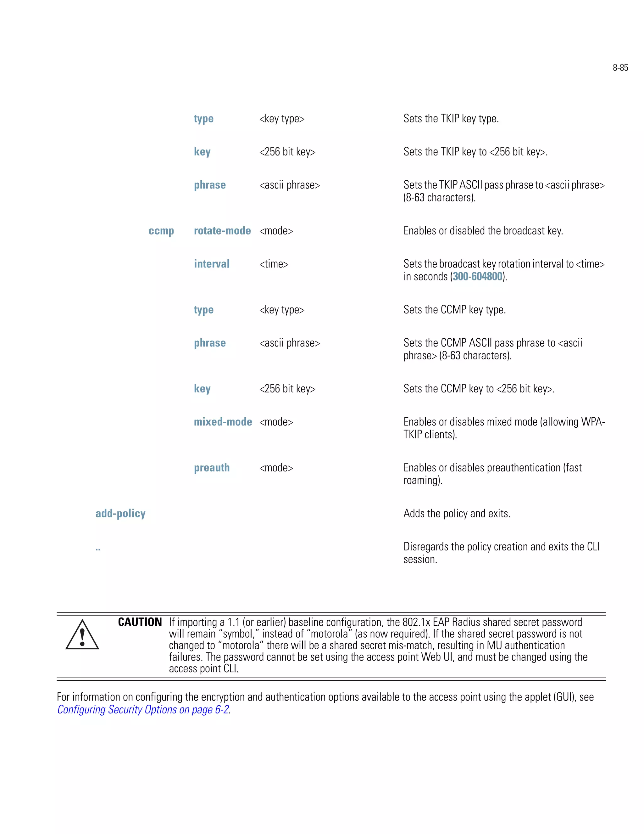 8-85




                                 type            <key type>                        Sets the TKIP key type.

                                 key             <256 bit key>                     Sets the TKIP key to <256 bit key>.

                                 phrase          <ascii phrase>                    Sets the TKIP ASCII pass phrase to <ascii phrase>
                                                                                   (8-63 characters).

                      ccmp       rotate-mode <mode>                                Enables or disabled the broadcast key.

                                 interval        <time>                            Sets the broadcast key rotation interval to <time>
                                                                                   in seconds (300-604800).

                                 type            <key type>                        Sets the CCMP key type.

                                 phrase          <ascii phrase>                    Sets the CCMP ASCII pass phrase to <ascii
                                                                                   phrase> (8-63 characters).

                                 key             <256 bit key>                     Sets the CCMP key to <256 bit key>.

                                 mixed-mode <mode>                                 Enables or disables mixed mode (allowing WPA-
                                                                                   TKIP clients).

                                 preauth         <mode>                            Enables or disables preauthentication (fast
                                                                                   roaming).

         add-policy                                                                Adds the policy and exits.

         ..                                                                        Disregards the policy creation and exits the CLI
                                                                                   session.




              CAUTION If importing a 1.1 (or earlier) baseline configuration, the 802.1x EAP Radius shared secret password
     !                will remain “symbol,” instead of “motorola” (as now required). If the shared secret password is not
                      changed to “motorola” there will be a shared secret mis-match, resulting in MU authentication
                      failures. The password cannot be set using the access point Web UI, and must be changed using the
                      access point CLI.

For information on configuring the encryption and authentication options available to the access point using the applet (GUI), see
Configuring Security Options on page 6-2.
 