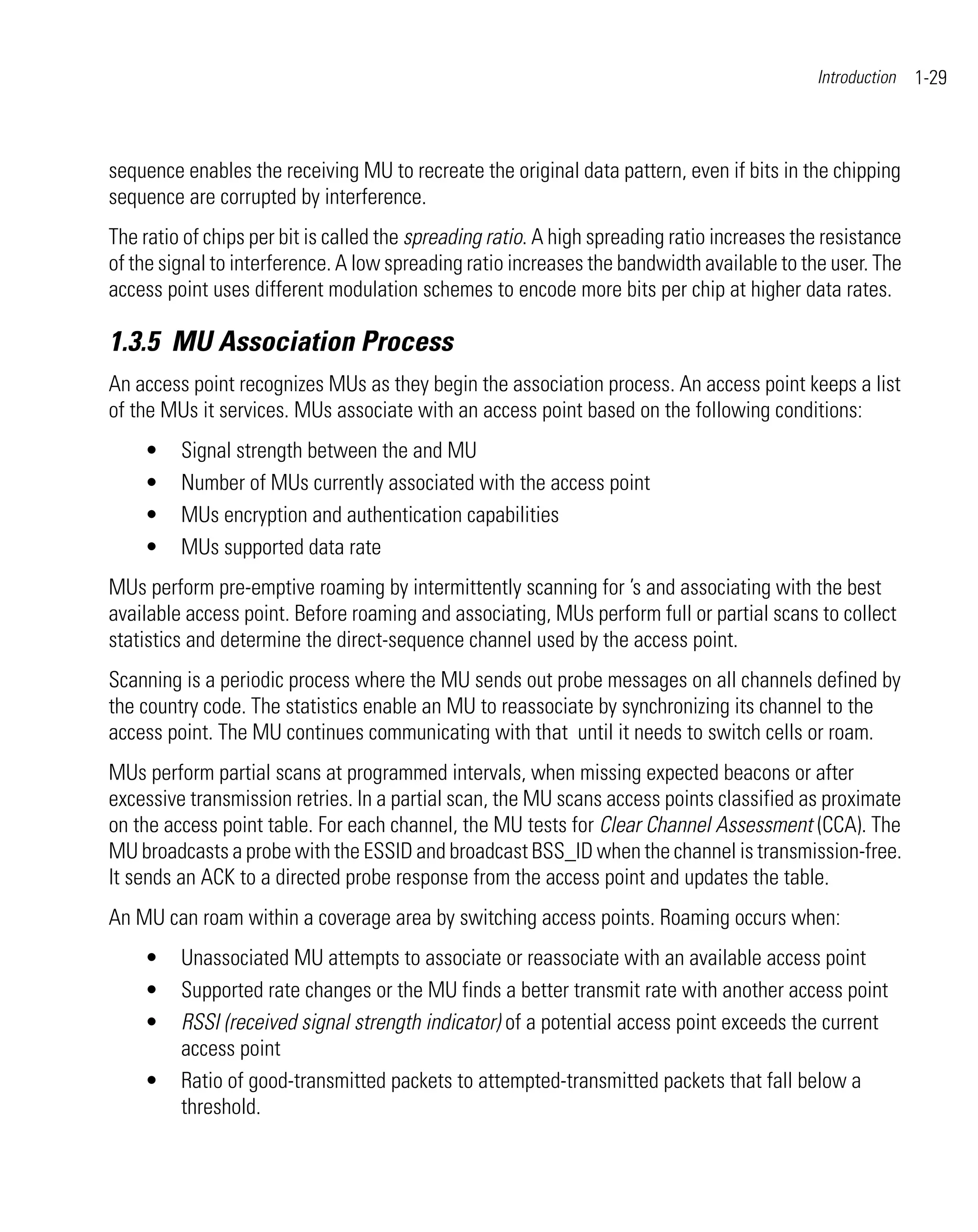 Introduction   1-29



sequence enables the receiving MU to recreate the original data pattern, even if bits in the chipping
sequence are corrupted by interference.
The ratio of chips per bit is called the spreading ratio. A high spreading ratio increases the resistance
of the signal to interference. A low spreading ratio increases the bandwidth available to the user. The
access point uses different modulation schemes to encode more bits per chip at higher data rates.

1.3.5 MU Association Process
An access point recognizes MUs as they begin the association process. An access point keeps a list
of the MUs it services. MUs associate with an access point based on the following conditions:
    •    Signal strength between the and MU
    •    Number of MUs currently associated with the access point
    •    MUs encryption and authentication capabilities
    •    MUs supported data rate
MUs perform pre-emptive roaming by intermittently scanning for ’s and associating with the best
available access point. Before roaming and associating, MUs perform full or partial scans to collect
statistics and determine the direct-sequence channel used by the access point.
Scanning is a periodic process where the MU sends out probe messages on all channels defined by
the country code. The statistics enable an MU to reassociate by synchronizing its channel to the
access point. The MU continues communicating with that until it needs to switch cells or roam.
MUs perform partial scans at programmed intervals, when missing expected beacons or after
excessive transmission retries. In a partial scan, the MU scans access points classified as proximate
on the access point table. For each channel, the MU tests for Clear Channel Assessment (CCA). The
MU broadcasts a probe with the ESSID and broadcast BSS_ID when the channel is transmission-free.
It sends an ACK to a directed probe response from the access point and updates the table.
An MU can roam within a coverage area by switching access points. Roaming occurs when:
    •    Unassociated MU attempts to associate or reassociate with an available access point
    •    Supported rate changes or the MU finds a better transmit rate with another access point
    •    RSSI (received signal strength indicator) of a potential access point exceeds the current
         access point
    •    Ratio of good-transmitted packets to attempted-transmitted packets that fall below a
         threshold.
 