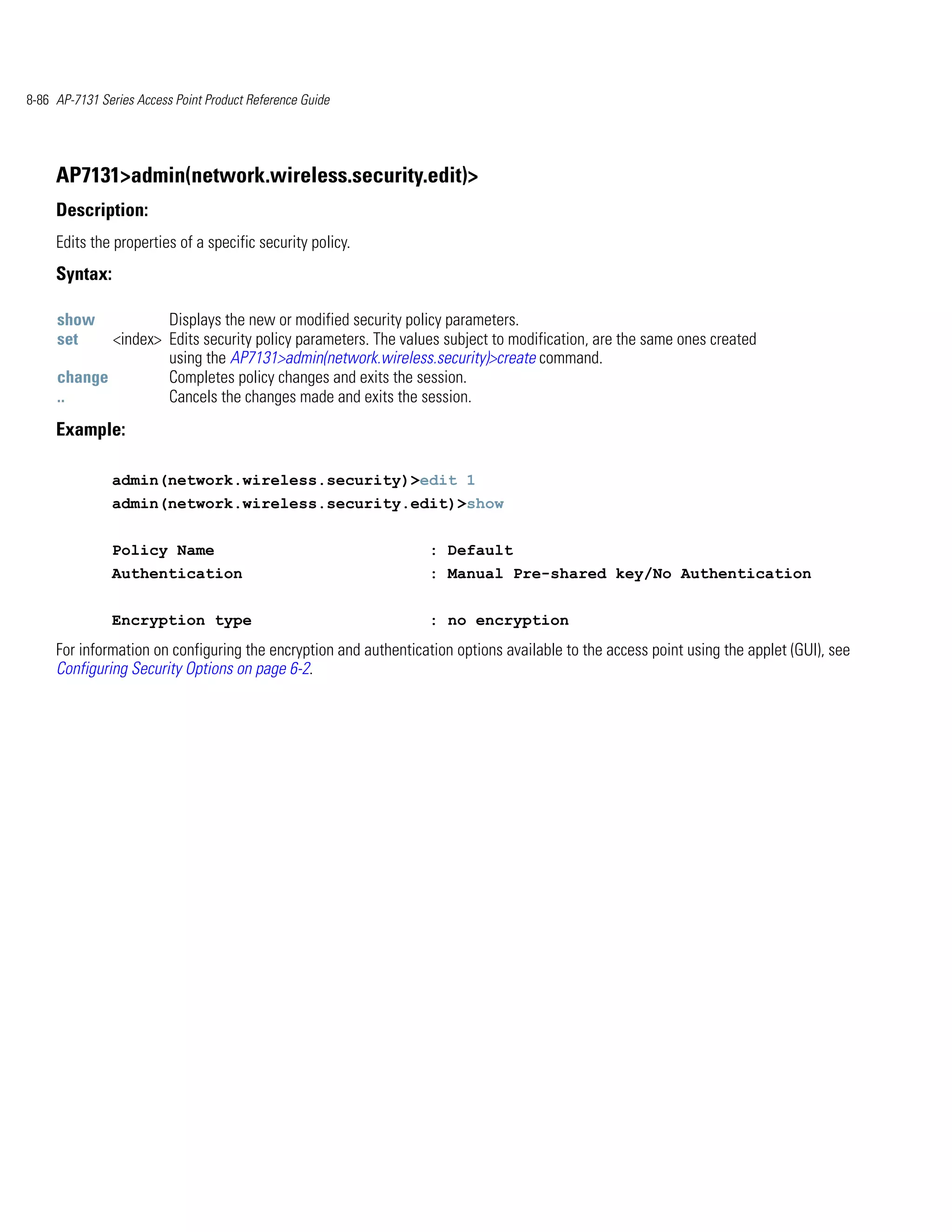 8-86 AP-7131 Series Access Point Product Reference Guide




     AP7131>admin(network.wireless.security.edit)>
     Description:
     Edits the properties of a specific security policy.
     Syntax:

     show           Displays the new or modified security policy parameters.
     set    <index> Edits security policy parameters. The values subject to modification, are the same ones created
                    using the AP7131>admin(network.wireless.security)>create command.
     change         Completes policy changes and exits the session.
     ..             Cancels the changes made and exits the session.
     Example:

               admin(network.wireless.security)>edit 1
               admin(network.wireless.security.edit)>show


               Policy Name                                        : Default
               Authentication                                     : Manual Pre-shared key/No Authentication


               Encryption type                                    : no encryption
     For information on configuring the encryption and authentication options available to the access point using the applet (GUI), see
     Configuring Security Options on page 6-2.
 