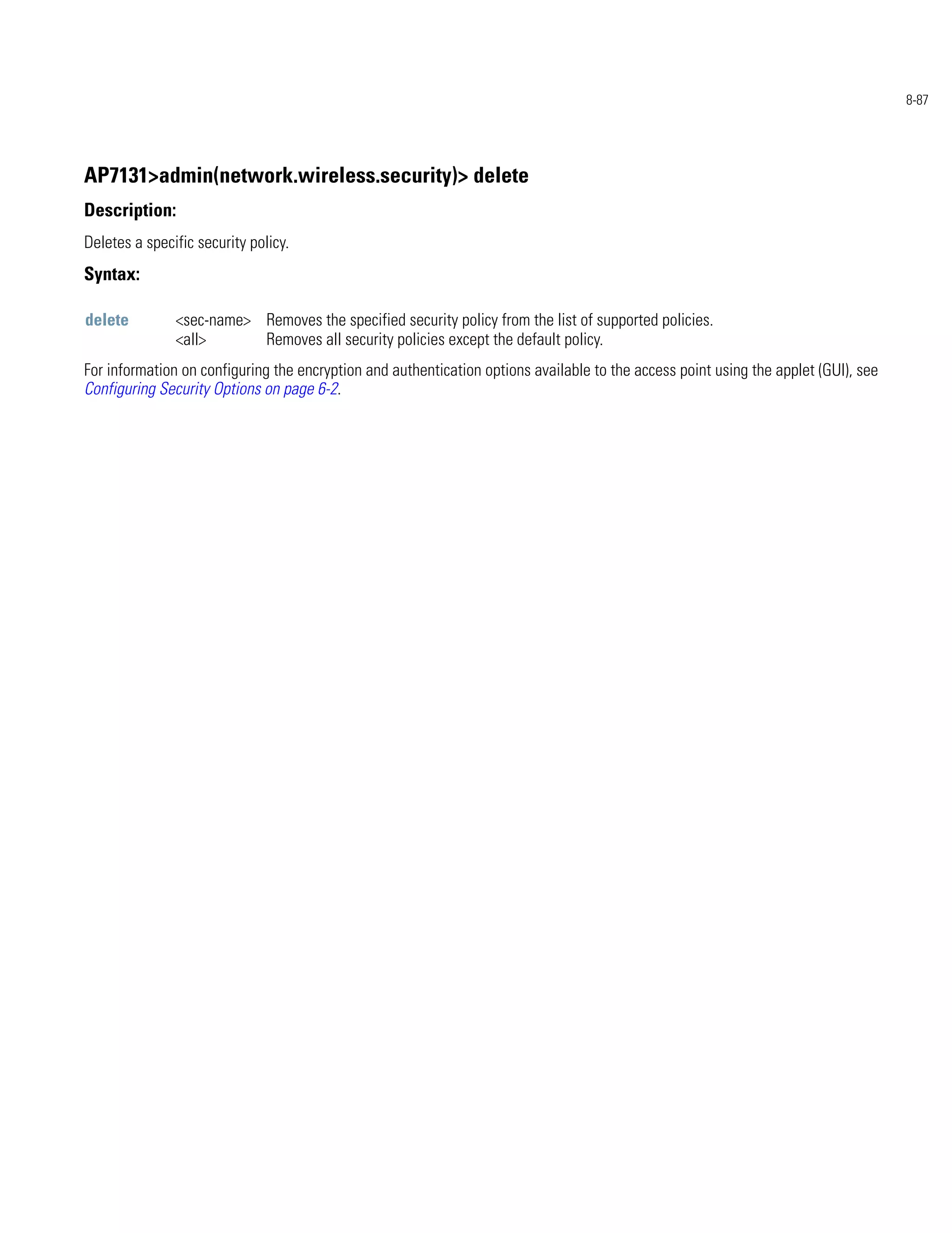 8-87




AP7131>admin(network.wireless.security)> delete
Description:
Deletes a specific security policy.
Syntax:

delete         <sec-name> Removes the specified security policy from the list of supported policies.
               <all>      Removes all security policies except the default policy.
For information on configuring the encryption and authentication options available to the access point using the applet (GUI), see
Configuring Security Options on page 6-2.
 