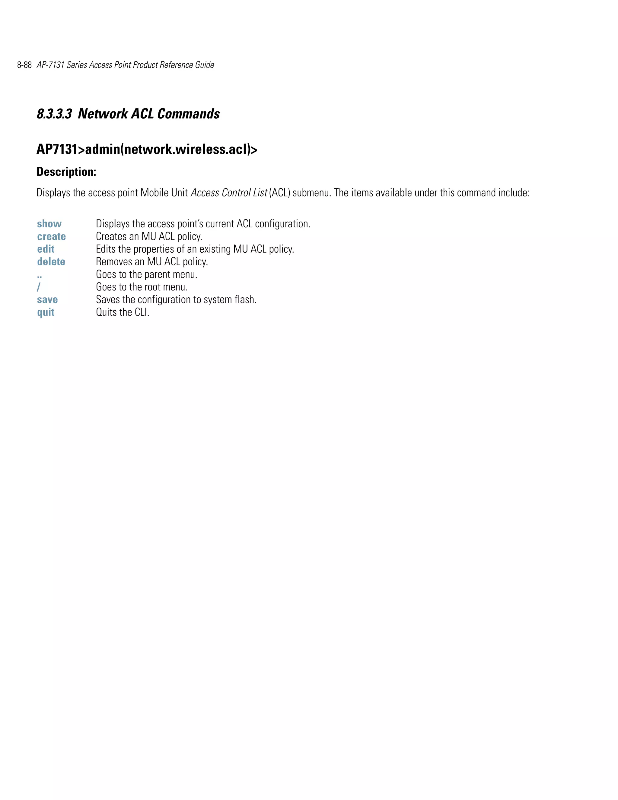 8-88 AP-7131 Series Access Point Product Reference Guide




     8.3.3.3 Network ACL Commands

     AP7131>admin(network.wireless.acl)>
     Description:
     Displays the access point Mobile Unit Access Control List (ACL) submenu. The items available under this command include:

     show             Displays the access point’s current ACL configuration.
     create           Creates an MU ACL policy.
     edit             Edits the properties of an existing MU ACL policy.
     delete           Removes an MU ACL policy.
     ..               Goes to the parent menu.
     /                Goes to the root menu.
     save             Saves the configuration to system flash.
     quit             Quits the CLI.
 