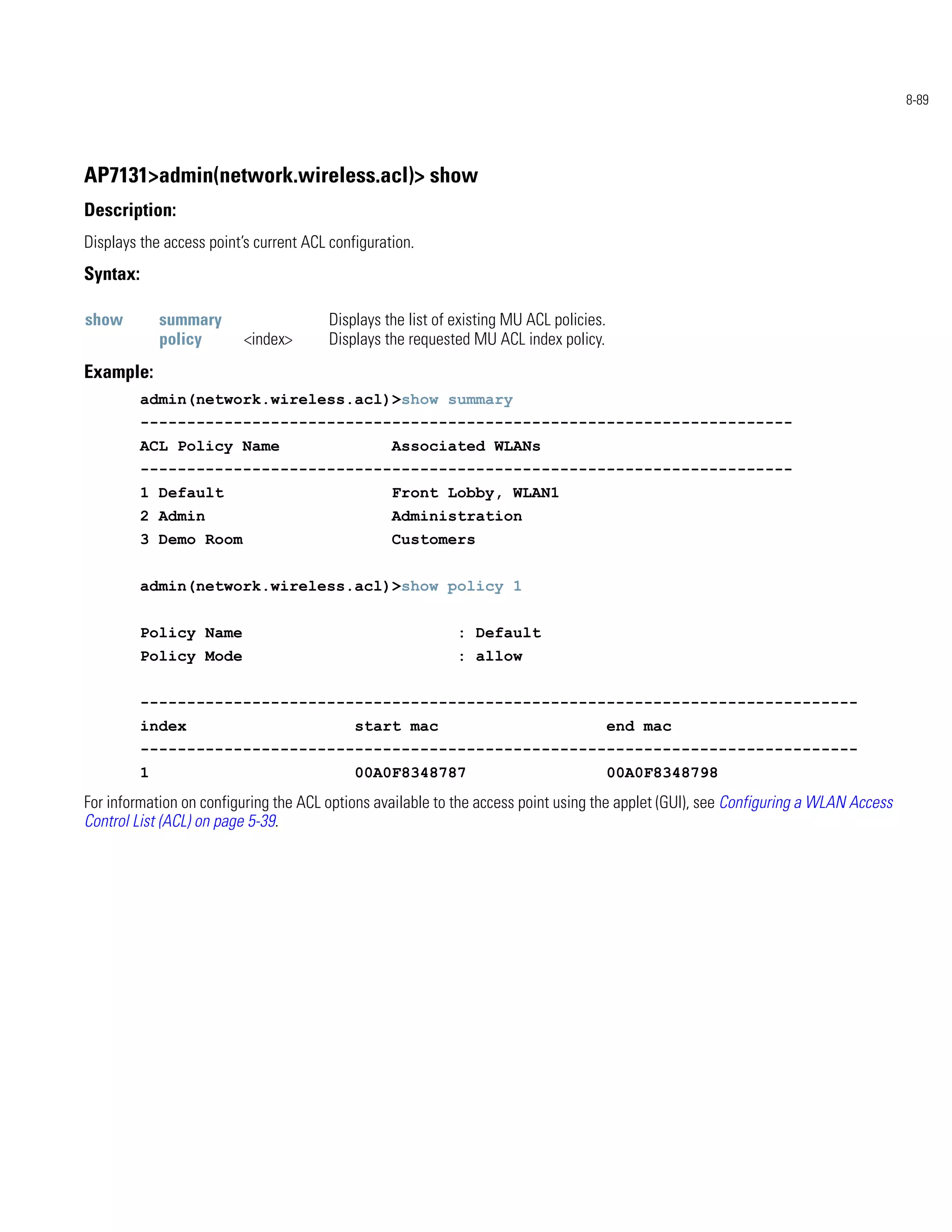 8-89




AP7131>admin(network.wireless.acl)> show
Description:
Displays the access point’s current ACL configuration.
Syntax:

show          summary                   Displays the list of existing MU ACL policies.
              policy      <index>       Displays the requested MU ACL index policy.
Example:
          admin(network.wireless.acl)>show summary
          ----------------------------------------------------------------------
          ACL Policy Name                         Associated WLANs
          ----------------------------------------------------------------------
          1 Default                               Front Lobby, WLAN1
          2 Admin                                 Administration
          3 Demo Room                             Customers


          admin(network.wireless.acl)>show policy 1


          Policy Name                                        : Default
          Policy Mode                                        : allow


          -----------------------------------------------------------------------------
          index                             start mac                                    end mac
          -----------------------------------------------------------------------------
          1                                 00A0F8348787                                 00A0F8348798
For information on configuring the ACL options available to the access point using the applet (GUI), see Configuring a WLAN Access
Control List (ACL) on page 5-39.
 