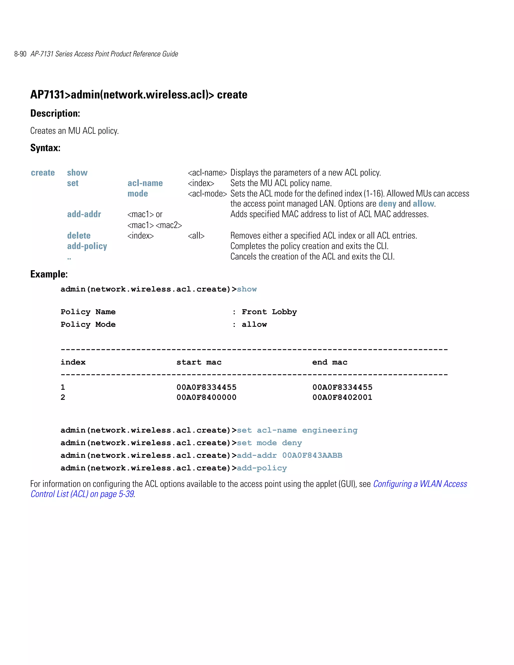 8-90 AP-7131 Series Access Point Product Reference Guide




     AP7131>admin(network.wireless.acl)> create
     Description:
     Creates an MU ACL policy.
     Syntax:

     create        show                                    <acl-name> Displays the parameters of a new ACL policy.
                   set                acl-name             <index>    Sets the MU ACL policy name.
                                      mode                 <acl-mode> Sets the ACL mode for the defined index (1-16). Allowed MUs can access
                                                                      the access point managed LAN. Options are deny and allow.
                   add-addr           <mac1> or                       Adds specified MAC address to list of ACL MAC addresses.
                                      <mac1> <mac2>
                   delete             <index>       <all>              Removes either a specified ACL index or all ACL entries.
                   add-policy                                          Completes the policy creation and exits the CLI.
                   ..                                                  Cancels the creation of the ACL and exits the CLI.
     Example:
               admin(network.wireless.acl.create)>show

               Policy Name                                             : Front Lobby
               Policy Mode                                             : allow


               -----------------------------------------------------------------------------
               index                                   start mac                               end mac
               -----------------------------------------------------------------------------
               1                                       00A0F8334455                            00A0F8334455
               2                                       00A0F8400000                            00A0F8402001


               admin(network.wireless.acl.create)>set acl-name engineering
               admin(network.wireless.acl.create)>set mode deny
               admin(network.wireless.acl.create)>add-addr 00A0F843AABB
               admin(network.wireless.acl.create)>add-policy
     For information on configuring the ACL options available to the access point using the applet (GUI), see Configuring a WLAN Access
     Control List (ACL) on page 5-39.
 