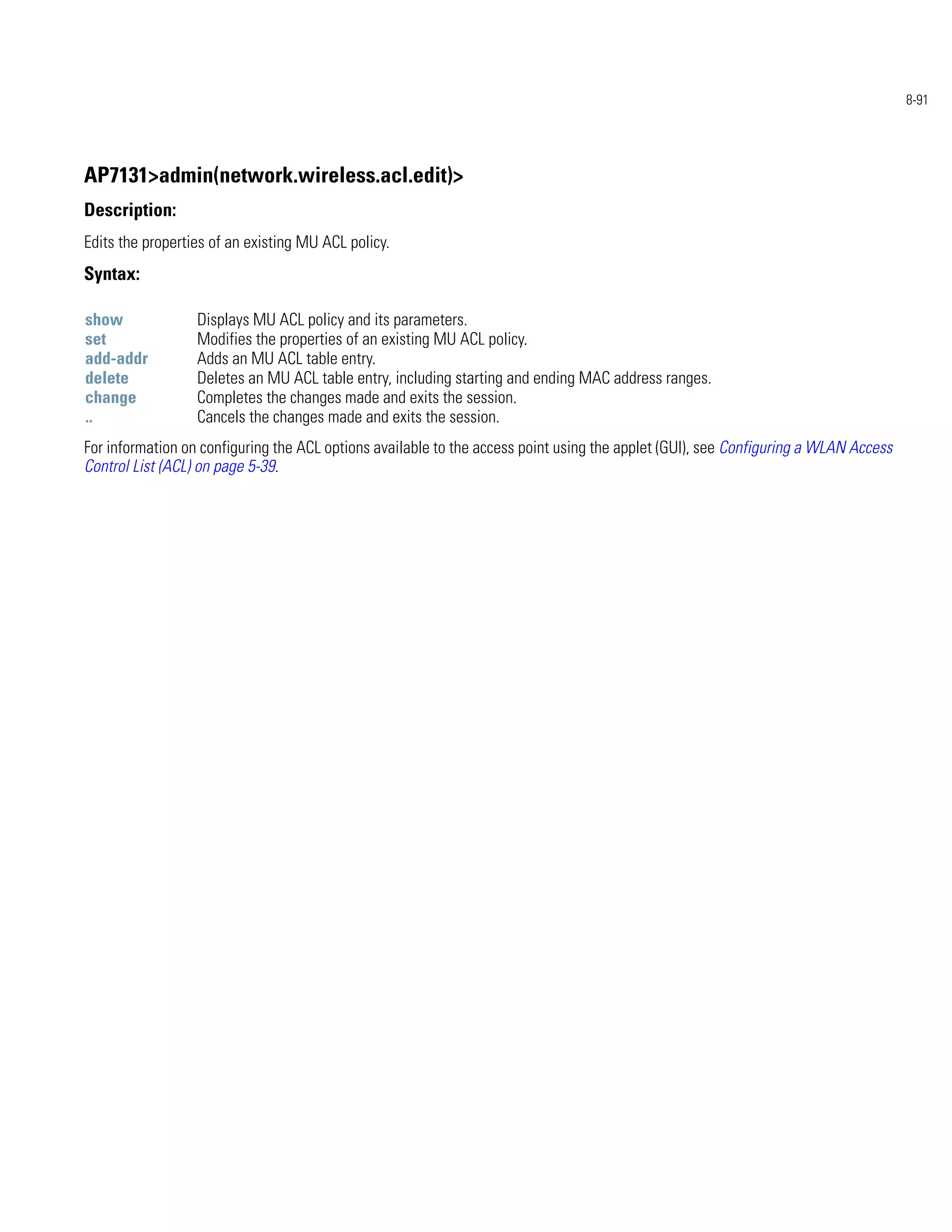 8-91




AP7131>admin(network.wireless.acl.edit)>
Description:
Edits the properties of an existing MU ACL policy.
Syntax:

show              Displays MU ACL policy and its parameters.
set               Modifies the properties of an existing MU ACL policy.
add-addr          Adds an MU ACL table entry.
delete            Deletes an MU ACL table entry, including starting and ending MAC address ranges.
change            Completes the changes made and exits the session.
..                Cancels the changes made and exits the session.
For information on configuring the ACL options available to the access point using the applet (GUI), see Configuring a WLAN Access
Control List (ACL) on page 5-39.
 