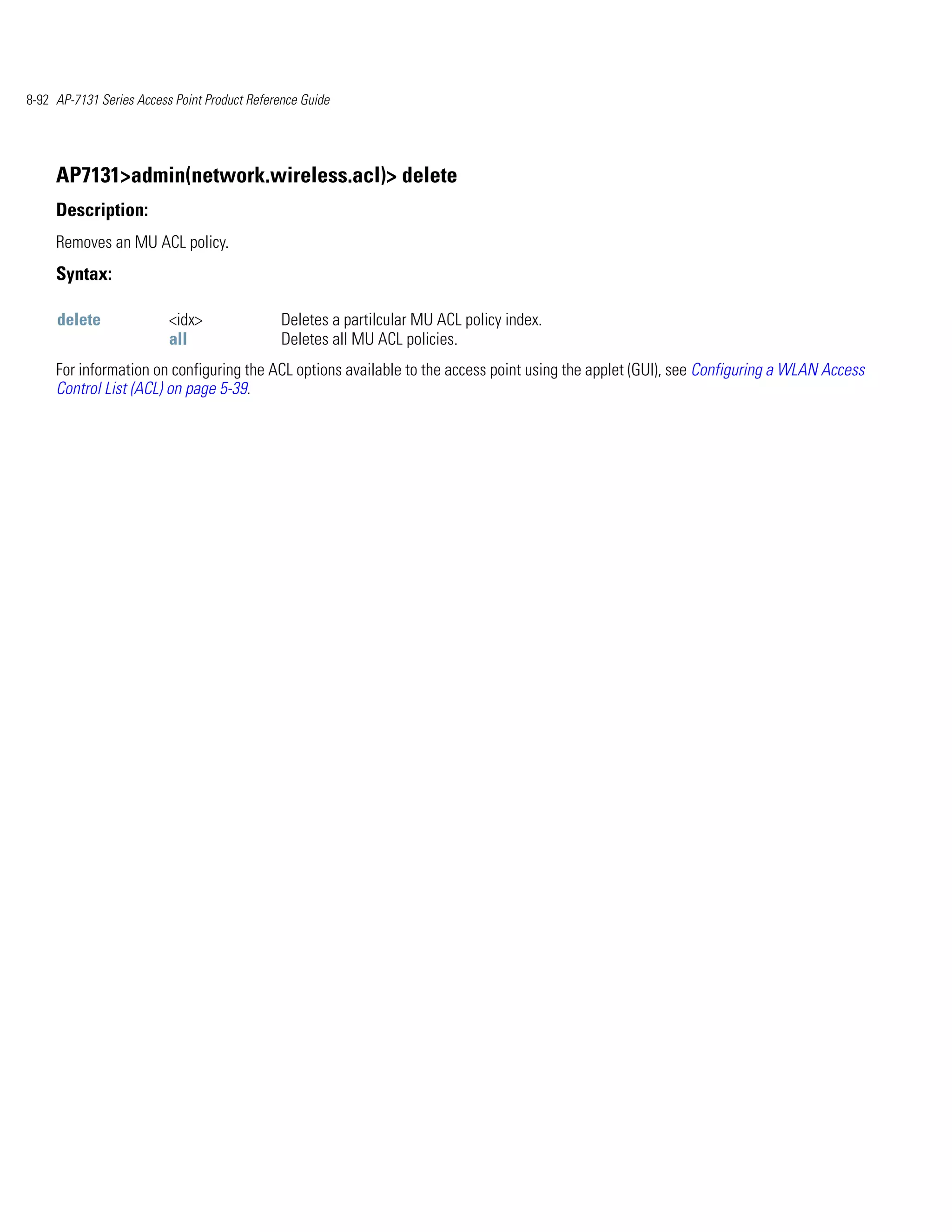 8-92 AP-7131 Series Access Point Product Reference Guide




     AP7131>admin(network.wireless.acl)> delete
     Description:
     Removes an MU ACL policy.
     Syntax:

     delete               <idx>                Deletes a partilcular MU ACL policy index.
                          all                  Deletes all MU ACL policies.
     For information on configuring the ACL options available to the access point using the applet (GUI), see Configuring a WLAN Access
     Control List (ACL) on page 5-39.
 